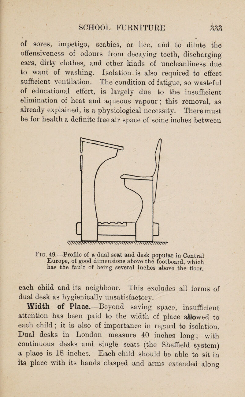 of sores, impetigo, scabies, or lice, «ancl to dilute the offensiveness of odours from decaying teeth, discharging ears, dirty clothes, and other kinds of uncleanliness due to want of washing. Isolation is also required to effect sufficient ventilation. The condition of fatigue, so wasteful of educational effort, is largely due to the insufficient elimination of heat and aqueous vapour; this removal, as already explained, is a physiological necessity. There must be for health a definite free air space of some inches between Fig. 49.—Profile of a dual seat and desk popular in Central Europe, of good dimensions above the footboard, which has the fault of being several inches above the floor. each child and its neighbour. This excludes all forms of dual desk as hygienically unsatisfactory. Width of Place.—Beyond saving space, insufficient attention has been paid to the width of place allowed to each child ; it is also of importance in regard to isolation. Dual desks in London measure 40 inches long; with continuous desks and single seats (the Sheffield system) a place is 18 inches. Each child should be able to sit in its place with its hands clasped and arms extended along