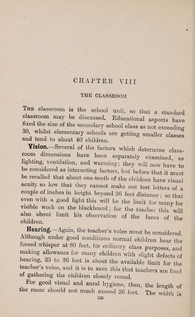 0 CHAPTER VIII the classroom The classroom is the school unit, so that a standard classroom may be discussed. Educational aspects have hxed the size of the secondary school class as not exceeding 30, whilst elementary schools are getting smaller classes and tend to about 40 children. Vision.—Several of the factors which determine class- room dimensions have been separately examined, as lighting, ventilation, and warming; they will now have to be considered as interacting factors, but before that it must be recalled that about one-tenth of the children have visual acuity so low that they cannot make out test letters of a couple of inches in height beyond 26 feet distance ; so that even with a good light this will be the limit for many for visible work on the blackboard; for the teacher this will also about limit bis observation of the faces of the children. Hearing. Again, the teacher’s voice must be considered Although under good conditions normal children bear the forced whisper at 80 feet, for ordinary class purposes, and making allowance for many children with slight defects of hearing, 25 to 26 feet is about the available limit for the teacher’s voice, and it is to save this that teachers are fond of gathering the children closely round. For good visual and aural hygiene, then, the length of the room should not much exceed 26 feet. The width is