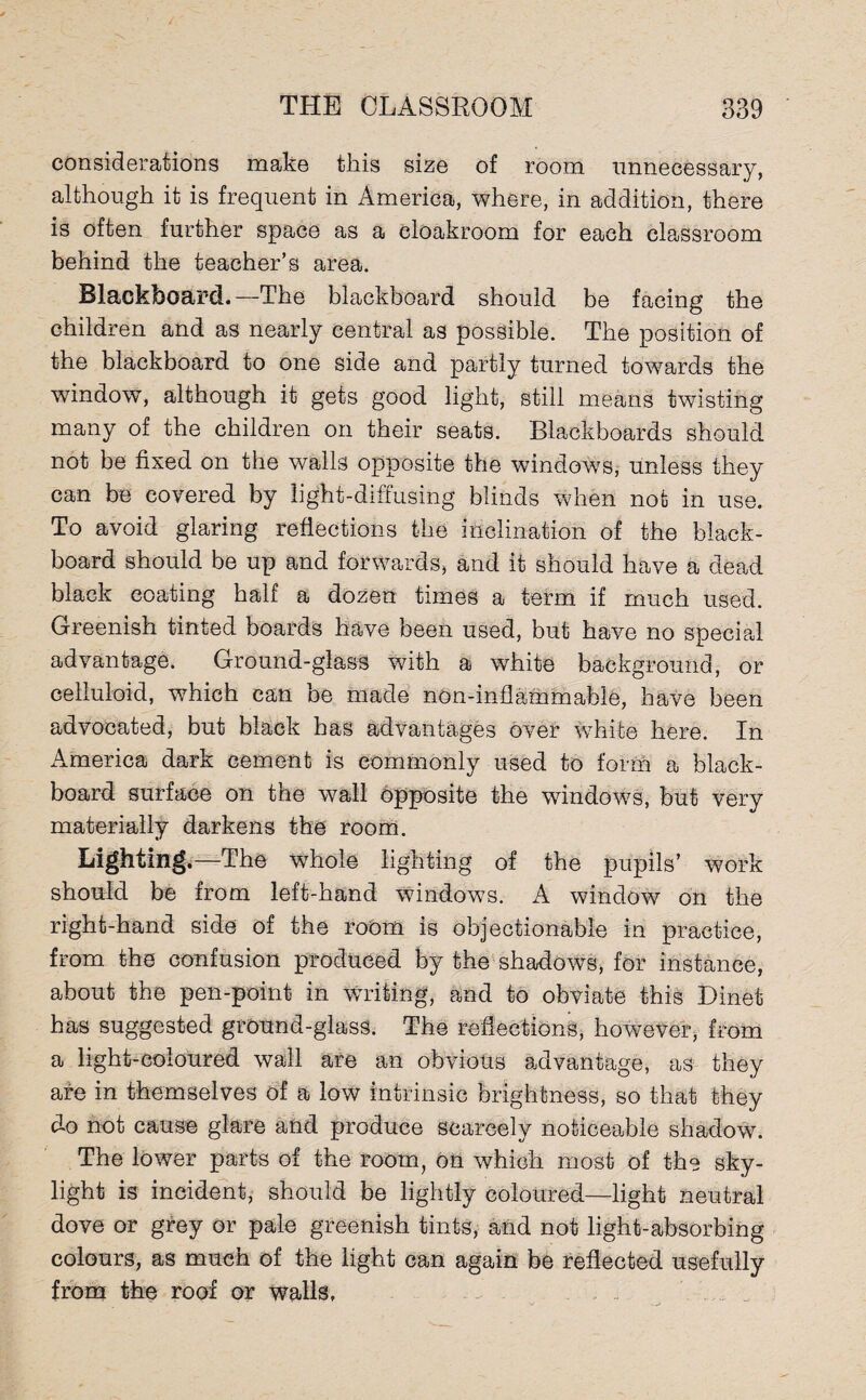 considerations make this size of room unnecessary, although it is frequent in America, where, in addition, there is often further space as a cloakroom for each classroom behind the teacher’s area. Blackboard.—The blackboard should be facing the children and as nearly central as possible. The position of the blackboard to one side and partly turned towards the window, although it gets good light, still means twisting many of the children on their seats. Blackboards should not be fixed on the walls opposite the windows, unless they can be covered by light-diffusing blinds when not in use. To avoid glaring reflections the inclination of the black¬ board should be up and forwards, and it should have a dead black coating half a dozen times a term if much used. Greenish tinted boards have been used, but have no specird advantage. Ground-glass with a white background, or celluloid, which can be made non-inflammable, have been advocated, but black has advantages over white here. In America dark cement is commonly used to form a black¬ board surface on the wall opposite the windows, but very materially darkens the room. Lighting.—The whole lighting of the pupils’ work should be from left-hand windows. A window on the right-hand side of the room is objectionable in practice, from the confusion produced by the shadows, for instance, about the pen-point in Writing, and to obviate this Dinet has suggested ground-glass. The reflections, however, from a light-coloured wall are an obvious advantage, as they are in themselves of a low intrinsic brightness, so that they do not cause glare and produce scarcely noticeable shadow. The lower parts of the room, on which most of the sky¬ light is incident, should be lightly coloured—light neutral dove or grey or pale greenish tints, and not light-absorbing colours, as much of the light can again be reflected usefully from the roof or walls.