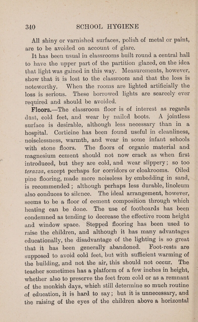 All shiny or varnished surfaces, polish of metal or paint, are to be avoided on account of glare. It has been usual in classrooms built round a central hall to have the upper part of the partition glazed, on the idea that light was gained in this way. Measurements, however, show that it is lost to the classroom and that the loss is noteworthy. When the rooms are lighted artificially the loss is serious. These borrowed lights are scarcely ever required and should be avoided. Floors.—The classroom floor is of interest as regards dust, cold feet, and wear by nailed boots. A jointless surface is desirable, although less necessary than in a hospital. Corticine has been found useful in cleanliness, noiselessness, warmth, and wear in some infant schools with stone floors. The floors of organic material and magnesium cement should not now crack as when first introduced, but they are cold, and wear slippery; so too terazza, except perhaps for corridors or cloakrooms. Oiled pine flooring, made more noiseless by embedding in sand, is recommended ; although perhaps less durable, linoleum also conduces to silence. The ideal arrangement, however, seems to be a floor of cement composition through which heating can be done. The use of footboards has been condemned as tending to decrease the effective room height and window space. Stepped flooring has been used to raise the children, and although it has many advantages educationally, the disadvantage of the lighting is so great that it has been generally abandoned. Foot-rests are supposed to avoid cold feet, but with sufficient warming of the building, and not the air, this should not occur. The teacher sometimes has a platform of a few inches in height, whether also to preserve the feet from cold or as a remnant of the monkish days, which still determine so much routine of education, it is hard to say; but it is unnecessary, and the raising of the eyes of the children above a horizontal