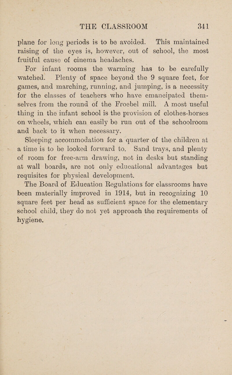 plane for long periods is to be avoided. This maintained raising of the eyes is, however, out of school, the most fruitful cause of cinema headaches. For infant rooms the warming has to be carefully watched. Plenty of space beyond the 9 square feet, for games, and marching, running, and jumping, is a necessity for the classes of teachers w7ho have emancipated them¬ selves from the round of the Froebel mill. A most useful thing in the infant school is the provision of clothes-horses on w7heels, which can easily be run out of the schoolroom and back to it when necessary. Sleeping accommodation for a quarter of the children at a time is to be looked forward to. Sand trays, and plenty of room for free-arm drawing, not in desks but standing at w7all boards, are not only educational advantages but requisites for physical development. The Board of Education Regulations for classrooms have been materially improved in 1914, but in recognizing 10 square feet per head as sufficient space for the elementary school child, they do not yet approach the requirements of hygiene.