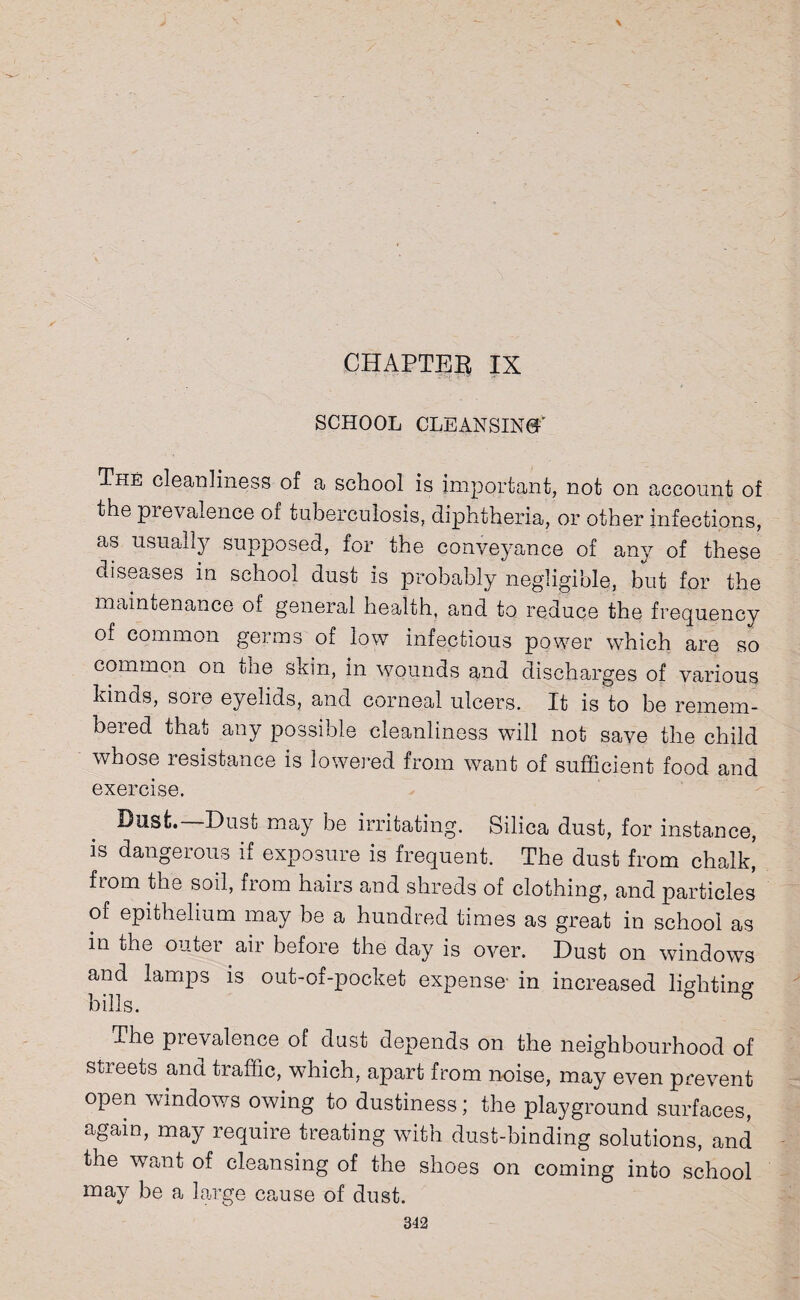 CHAPTER IX SCHOOL CLEANSING The cleanliness of a school is important, not on account of the prevalence of tuberculosis, diphtheria, or other infections, as usually supposed, for the conveyance of any of these diseases in school dust is probably negligible, but for the maintenance of general health, and to reduce the frequency of common germs of low infectious power which are so common on the skin, in wounds and discharges of various kinds, sore eyelids, and corneal ulcers. It is to be remem¬ bered that any possible cleanliness will not save the child whose resistance is lowered from want of sufficient food and exercise. Dust.—Dust may be irritating. Silica dust, for instance, is dangerous if exposure is frequent. The dust from chalk, from the soil, from hairs and shreds of clothing, and particles of epithelium may be a hundred times as great in school as in the outer air before the day is over. Dust on windows and lamps is out-of-pocket expense- in increased lighting bills. The pievalence of dust depends on the neighbourhood of streets and traffic, which, apart from noise, may even prevent open windows owing to dustiness; the playground surfaces, again, may require treating with dust-binding solutions, and the want of cleansing of the shoes on coming into school may be a large cause of dust.
