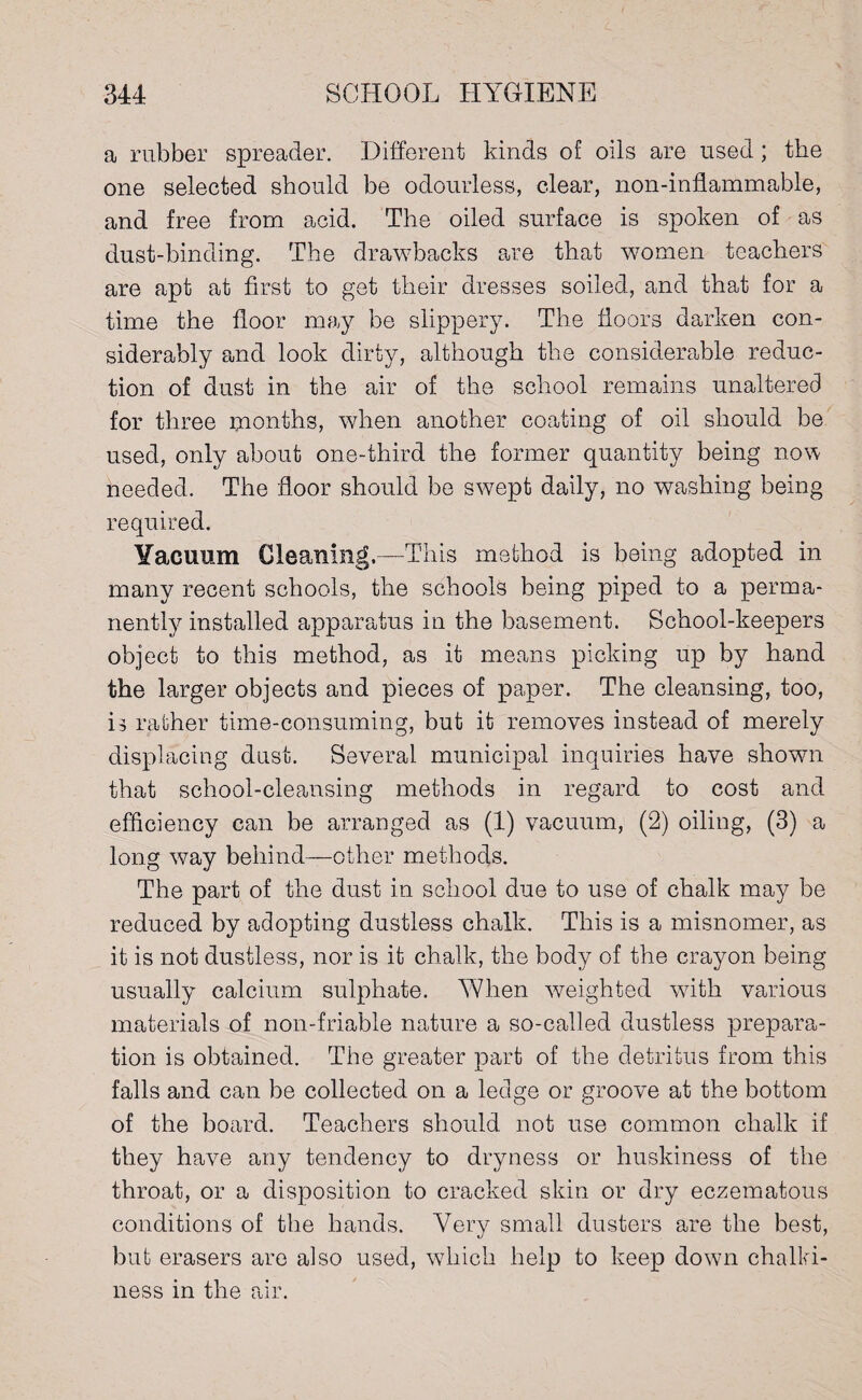 a rubber spreader. Different kinds of oils are used; the one selected should be odourless, clear, non-inflammable, and free from acid. The oiled surface is spoken of as dust-binding. The drawbacks are that women teachers are apt at first to get their dresses soiled, and that for a time the floor may be slippery. The floors darken con¬ siderably and look dirty, although the considerable reduc¬ tion of dust in the air of the school remains unaltered for three months, when another coating of oil should be used, only about one-third the former quantity being now needed. The floor should be swept daily, no washing being required. Yacuum Gleaning.—-This method is being adopted in many recent schools, the schools being piped to a perma¬ nently installed apparatus in the basement. School-keepers object to this method, as it means picking up by hand the larger objects and pieces of paper. The cleansing, too, is rather time-consuming, but it removes instead of merely displacing dust. Several municipal inquiries have shown that school-cleansing methods in regard to cost and efficiency can be arranged as (1) vacuum, (2) oiling, (3) a long way behind—other methods. The part of the dust in school due to use of chalk may be reduced by adopting dustless chalk. This is a misnomer, as it is not dustless, nor is it chalk, the body of the crayon being usually calcium sulphate. When weighted with various materials of non-friable nature a so-called dustless prepara¬ tion is obtained. The greater part of the detritus from this falls and can be collected on a ledge or groove at the bottom of the board. Teachers should, not use common chalk if they have any tendency to dryness or huskiness of the throat, or a disposition to cracked skin or dry eczematous conditions of the hands. Very small dusters are the best, but erasers are also used, which help to keep down chalki¬ ness in the air.