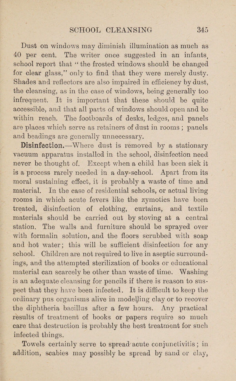 Dust on windows may diminish illumination as much as o 40 per cent. The writer once suggested in an infants, school report that “ the frosted windows should be changed for clear glass,” only to find that they were merely dusty. Shades and reflectors are also impaired in efficiency by dust, the cleansing, as in the case of windows, being generally too infrequent. It is important that these should be quite accessible, and that all parts of windows should open and be within reach. The footboards of desks, ledges, and panels are places which serve as retainers of dust in rooms ; panels and beadings are generally unnecessary. Disinfection.—Where dust is removed by a stationary vacuum apparatus installed in the school, disinfection need never be thought of. Except when a child has been sick it is a process rarely needed in a day-school. Apart from its moral sustaining effect, it is probably a waste of time and material. In the case of residential schools, or actual living rooms in which acute fevers like the zymotics have been treated, disinfection of clothing, curtains, and textile materials should be carried out by stoving at a central station. The walls and furniture should be sprayed over with formalin solution, and the floors scrubbed with soap and hot water; this will be sufficient disinfection for any school. Children are not required to live in aseptic surround¬ ings, and the attempted sterilization of books or educational material can scarcely be other than waste of time. Washing is an adequate cleansing for pencils if there is reason to sus¬ pect that they howe been infected. It is difficult to keep the ordinary pus organisms alive in modelling clay or to recover the diphtheria bacillus after a few hours. Any practical results of treatment of books or papers require so much care that destruction is probably the best treatment for such infected things. Towels certainly serve to spread'acute conjunctivitis; in addition, scabies may possibly be spread by sand or clay,