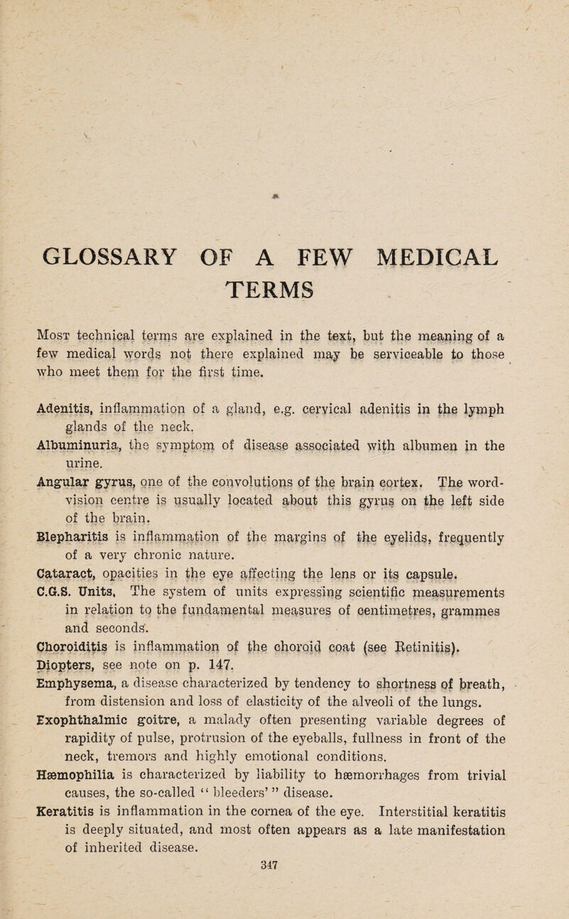 GLOSSARY OF A FEW MEDICAL TERMS Most technical terms are explained in the text, but the meaning of a few medical words not there explained may be serviceable to those who meet them for the first time. Adenitis, inflammation of a gland, e.g. cervical adenitis in the lymph glands of the neck. Albuminuria, the symptom of disease associated with albumen in the urine. Angular gyrus, one of the convolutions of the brain cortex. The word- vision centre is usually located about this gyrus on the left side of the brain. Blepharitis is inflammation of the margins of the eyelids, frequently of a very chronic nature. Cataract, opacities in the eye affecting the lens or its capsule. C.G.S. Units, The system of units expressing scientific measurements in relation to the fundamental measures of centimetres, grammes and seconds. Choroiditis is inflammation of the choroid coat (see Betinitis). Diopters, see note on p. 147. Emphysema, a disease characterized by tendency to shortness of breath, from distension and loss of elasticity of the alveoli of the lungs. Exophthalmic goitre, a malady often presenting variable degrees of rapidity of pulse, protrusion of the eyeballs, fullness in front of the neck, tremors and highly emotional conditions. Haemophilia is characterized by liability to hemorrhages from trivial causes, the so-called “ bleeders’ ” disease. Keratitis is inflammation in the cornea of the eye. Interstitial keratitis is deeply situated, and most often appears as a late manifestation of inherited disease. 317