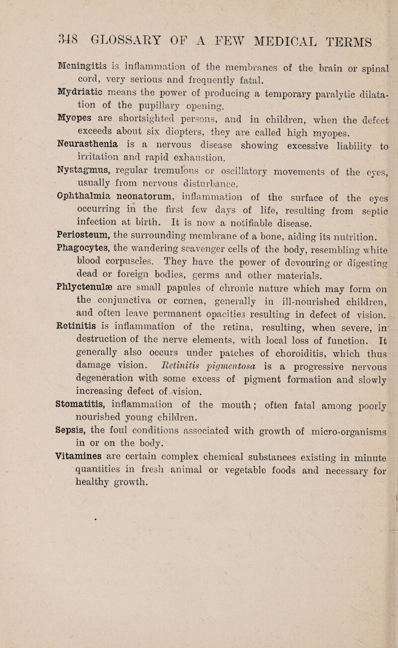 Meningitis is inflammation of the membranes of the brain or spinal cord, very serious and frequently fatal. Mydriatic means the power of producing a temporary paralytic dilata¬ tion of the pupillary opening. Myopes are shortsighted persons, and in children, when the defect exceeds about six diopters, they are called high myopes. Neurasthenia is a nervous disease showing excessive liability to irritation and rapid exhaustion. Nystagmus, regular tremulous or oscillatory movements of the eyes, usually from nervous disturbance. Ophthalmia neonatorum, inflammation of the surface of the eyes occurring in the first few days of life, resulting from septic infection at birth. It is now a notifiable disease. Periosteum, the surrounding membrane of a bone, aiding its nutrition. Phagocytes, the wandering scavenger cells of the body, resembling white blood corpuscles. They have the power of devouring or digesting dead or foreign bodies, germs and other materials. Phlyctenulae are small papules of chronic nature which may form on the conjunctiva or cornea, generally in ill-nourished children, and often leave permanent opacities resulting in defect of vision. Retinitis is inflammation of the retina, resulting, when severe, in destruction of the nerve elements, with local loss of function. It generally also occurs under patches of choroiditis, which thus damage vision. Retinitis pigmentosa is a progressive nervous degeneration with some excess of pigment formation and slowly increasing defect of vision. Stomatitis, inflammation of the mouth; often fatal among poorly nourished young children. Sepsis, the foul conditions associated with growth of micro-organisms in or on the body. Vitamines are certain complex chemical substances existing in minute quantities in fresh animal or vegetable foods and necessary for healthy growth.