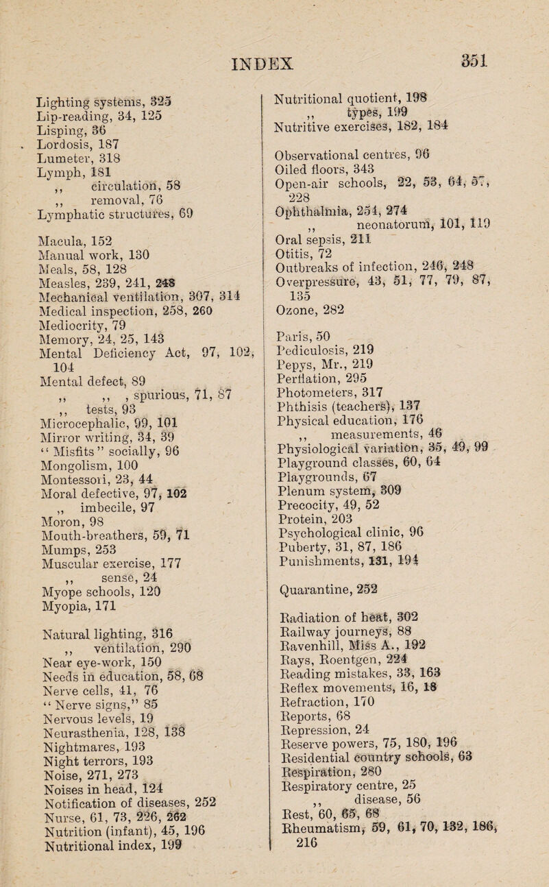 Lighting systems, 325 Lip-reading, 34, 125 Lisping, 86 Lordosis, 187 Lumeter, 318 Lymph, 181 ,, circulation, 58 ,, removal, 76 Lymphatic structures, 69 Macula, 152 Manual work, 130 Meals, 58, 128 Measles, 239, 241, 248 Mechanical ventilation, 307, 314 Medical inspection, 258, 260 Mediocrity, 79 Memory, 24, 25, 143 Mental Deficiency Act, 97, 102, 104 Mental defect, 89 ,, ,, , spurious, 71, 87 ,, tests, 93 Microcephalic, 99, 101 Mirror writing, 34, 39 “ Misfits” socially, 96 Mongolism, 100 Montessori, 23, 44 Moral defective, 97, 102 ,, imbecile, 97 Moron, 98 Mouth-breathers, 59, 71 Mumps, 253 Muscular exercise, 177 ,, sense, 24 Myope schools, 120 Myopia, 171 Natural lighting, 316 ,, ventilation, 290 Near eye-work, 150 Needs in education, 58, 68 Nerve cells, 41, 76 “ Nerve signs,” 85 Nervous levels, 19 Neurasthenia, 128, 138 Nightmares, 193 Night terrors, 193 Noise, 271, 273 Noises in head, 124 Notification of diseases, 252 Nurse, 61, 73, 226, 262 Nutrition (infant), 45, 196 Nutritional index, 199 Nutritional quotient, 198 „ types, 199 Nutritive exercises, 182, 184 Observational centres, 96 Oiled floors, 343 Open-air schools, 22, 53, 64, 57, 228 Ophthalmia, 254, 274 ,, neonatorum, 101, 119 Oral sepsis, 211 Otitis, 72 Outbreaks of infection, 246, 248 Overpressure, 43, 51, 77, 79, 87, 135 Ozone, 282 Paris, 50 Pediculosis, 219 Pepys, Mr., 219 Perflation, 295 Photometers, 317 Phthisis (teachers), 137 Physical education, 176 ,, measurements, 46 Physiological variation, 35, 49, 99 Playground classes, 60, 64 Playgrounds, 67 Plenum system, 309 Precocity, 49, 52 Protein, 203 Psychological clinic, 96 Puberty, 31, 87, 186 Punishments, 131, 194 Quarantine, 252 Radiation of heat, 302 Railway journeys, 88 Ravenhill, Miss A., 192 Rays, Roentgen, 224 Reading mistakes, 33, 168 Reflex movements, 16, 18 Refraction, 170 Reports, 68 Repression, 24 Reserve powers, 75, 180, 196 Residential country schools, 63 Respiration, 280 Respiratory centre, 25 ,, disease, 56 Rest, 60, 65, 68 Rheumatism, 59, 61, 70, 132, 186, 216