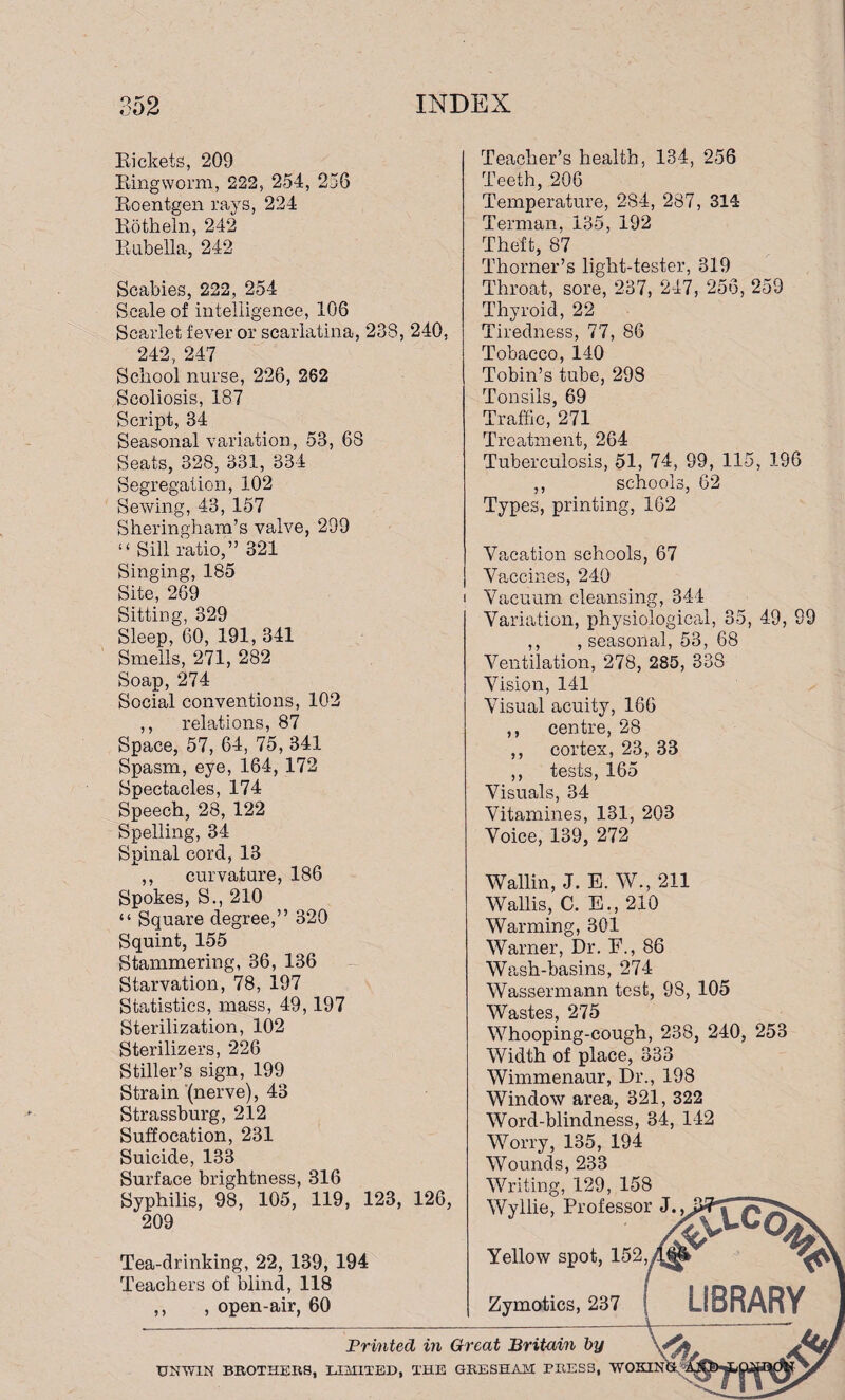 Rickets, 209 Ringworm, 222, 254, 256 Roentgen rays, 224 Rotheln, 242 Rubella, 242 Scabies, 222, 254 Scale of intelligence, 106 Scarlet fever or scarlatina, 238, 240, 242, 247 School nurse, 226, 262 Scoliosis, 187 Script, 34 Seasonal variation, 53, 68 Seats, 328, 331, 334 Segregation, 102 Sewing, 43, 157 Sheringham’s valve, 299 “ Sill ratio,” 321 Singing, 185 Site, 269 Sitting, 329 Sleep, 60, 191, 341 Smells, 271, 282 Soap, 274 Social conventions, 102 ,, relations, 87 Space, 57, 64, 75, 341 Spasm, eye, 164, 172 Spectacles, 174 Speech, 28, 122 Spelling, 34 Spinal cord, 13 ,, curvature, 186 Spokes, S., 210 “ Square degree,” 320 Squint, 155 Stammering, 36, 136 Starvation, 78, 197 Statistics, mass, 49,197 Sterilization, 102 Sterilizers, 226 Stiller’s sign, 199 Strain (nerve), 43 Strassburg, 212 Suffocation, 231 Suicide, 133 Surface brightness, 316 Syphilis, 98, 105, 119, 123, 126, 209 Tea-drinking, 22, 139, 194 Teachers of blind, 118 ,, , open-air, 60 Teacher’s health, 134, 256 Teeth, 206 Temperature, 284, 287, 314 Terman, 135, 192 Theft, 87 Thorner’s light-tester, 319 Throat, sore, 237, 247, 256, 259 Thyroid, 22 Tiredness, 77, 86 Tobacco, 140 Tobin’s tube, 298 Tonsils, 69 Traffic, 271 Treatment, 264 Tuberculosis, 51, 74, 99, 115, 196 ,, schools, 62 Types, printing, 162 Vacation schools, 67 Vaccines, 240 i Vacuum cleansing, 344 Variation, physiological, 35, 49, 99 ,, , seasonal, 53, 68 Ventilation, 278, 285, 338 Vision, 141 Visual acuity, 166 centre, 28 cortex, 23, 33 tests, 165 Visuals, 34 Vitamines, 131, 203 Voice, 139, 272 Wallin, J. E. W., 211 Wallis, C. E., 210 Warming, 301 Warner, Dr. F., 86 Wash-basins, 274 Wassennann test, 98, 105 Wastes, 275 Whooping-cough, 238, 240, 253 Width of place, 333 Wimmenaur, Dr., 198 Window area, 321, 322 Word-blindness, 34, 142 Worry, 135, 194 Wounds, 233 Writing, 129, 158 Wyilie, Professor J., y y y y y y Yellow spot, 152,f Zymotics, 237 '\5-Cq LIBRARY Printed in Great Britain by \Sj UNWIN BROTHERS, LIMITED, THE GRESHAM PRESS, WOKIN