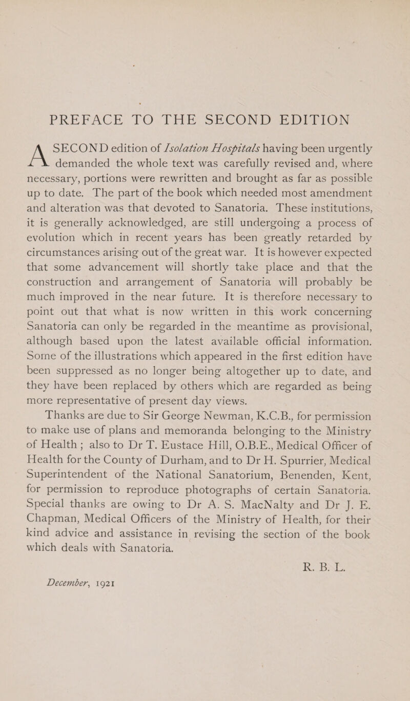 PREFACE TO THE SECOND EDITION A SECOND edition of Isolation Hospitals having been urgently demanded the whole text was carefully revised and, where necessary, portions were rewritten and brought as far as possible up to date. The part of the book which needed most amendment and alteration was that devoted to Sanatoria. These institutions, it is generally acknowledged, are still undergoing a process of evolution which in recent years has been greatly retarded by circumstances arising out of the great war. It is however expected that some advancement will shortly take place and that the construction and arrangement of Sanatoria will probably be much improved in the near future. It is therefore necessary to point out that what is now written in this work concerning Sanatoria can only be regarded in the meantime as provisional, although based upon the latest available official information. Some of the illustrations which appeared in the first edition have been suppressed as no longer being altogether up to date, and they have been replaced by others which are regarded as being more representative of present day views. Thanks are due to Sir George Newman, K.C.B., for permission to make use of plans and memoranda belonging to the Ministry of Health ; also to Dr T. Eustace Hill, O.B.E., Medical Officer of Health for the County of Durham, and to Dr H. Spurrier, Medical Superintendent of the National Sanatorium, Benenden, Kent, for permission to reproduce photographs of certain Sanatoria. Special thanks are owing to Dr A. S. MacNalty and Dr J. E. Chapman, Medical Officers of the Ministry of Health, for their kind advice and assistance in revising the section of the book which deals with Sanatoria. December, 1921 R. B. L.