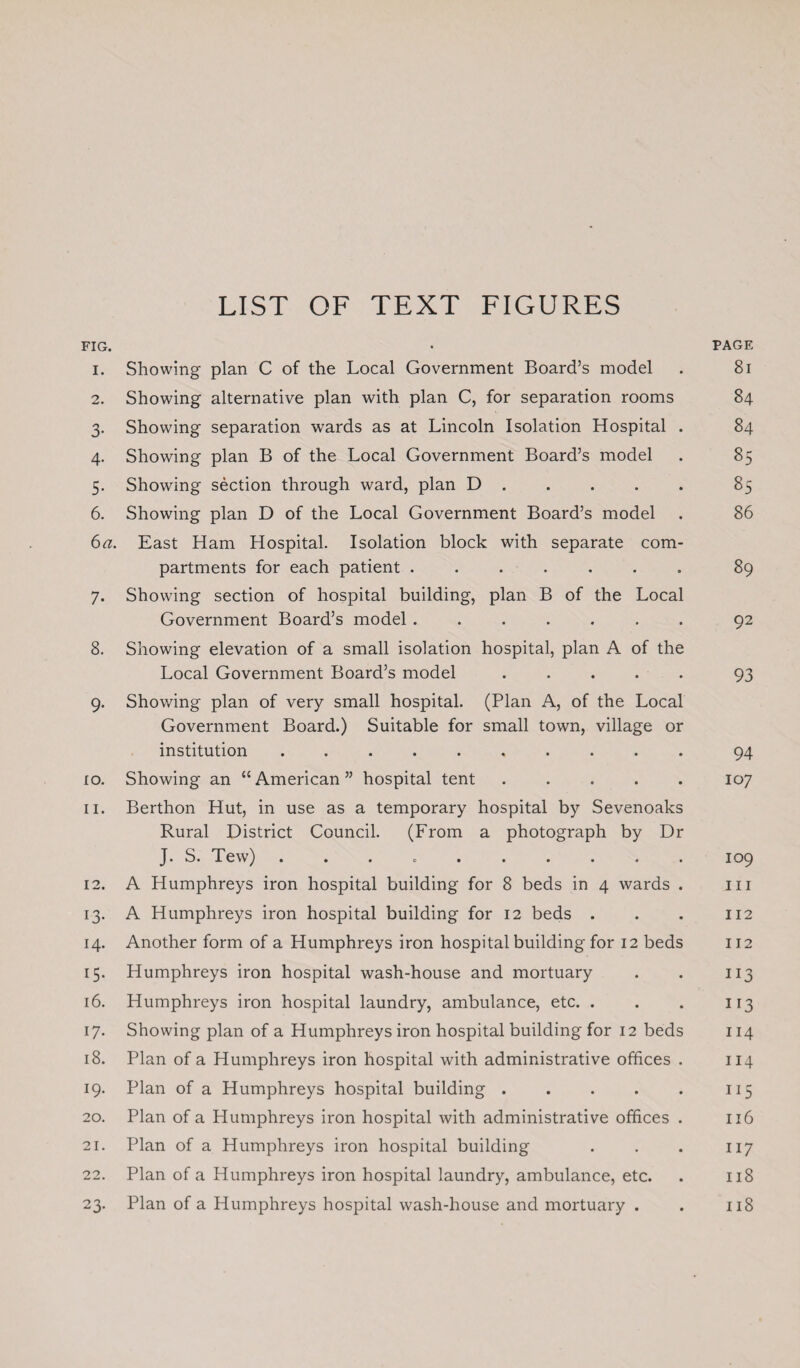 LIST OF TEXT FIGURES FIG. • PAGE 1. Showing plan C of the Local Government Board’s model . 81 2. Showing alternative plan with plan C, for separation rooms 84 3. Showing separation wards as at Lincoln Isolation Hospital . 84 4. Showing plan B of the Local Government Board’s model . 85 5. Showing section through ward, plan D.85 6. Showing plan D of the Local Government Board’s model . 86 6a. East Ham Hospital. Isolation block with separate com¬ partments for each patient ....... 89 7. Showing section of hospital building, plan B of the Local Government Board’s model ....... 92 8. Showing elevation of a small isolation hospital, plan A of the Local Government Board’s model ..... 93 9. Showing plan of very small hospital. (Plan A, of the Local Government Board.) Suitable for small town, village or institution. 94 10. Showing an “American” hospital tent.107 11. Berthon Hut, in use as a temporary hospital by Sevenoaks Rural District Council. (From a photograph by Dr J. S. Tew) .......... 109 12. A Humphreys iron hospital building for 8 beds in 4 wards . 111 13. A Humphreys iron hospital building for 12 beds . . . 112 14. Another form of a Humphreys iron hospital building for 12 beds 112 15. Humphreys iron hospital wash-house and mortuary . . 113 16. Humphreys iron hospital laundry, ambulance, etc. . . . 113 17. Showing plan of a Humphreys iron hospital building for 12 beds 114 18. Plan of a Humphreys iron hospital with administrative offices . 114 19. Plan of a Humphreys hospital building.115 20. Plan of a Humphreys iron hospital with administrative offices . 116 21. Plan of a Humphreys iron hospital building . . . 117 22. Plan of a Humphreys iron hospital laundry, ambulance, etc. . 118 23. Plan of a Humphreys hospital wash-house and mortuary . . 118