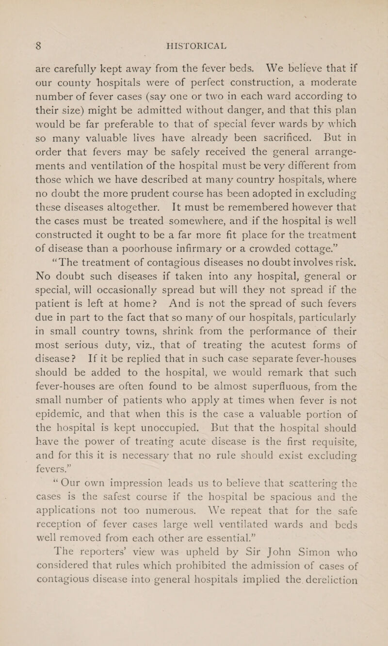 are carefully kept away from the fever beds. We believe that if our county hospitals were of perfect construction, a moderate number of fever cases (say one or two in each ward according to their size) might be admitted without danger, and that this plan would be far preferable to that of special fever wards by which so many valuable lives have already been sacrificed. But in order that fevers may be safely received the general arrange¬ ments and ventilation of the hospital must be very different from those which we have described at many country hospitals, where no doubt the more prudent course has been adopted in excluding these diseases altogether. It must be remembered however that the cases must be treated somewhere, and if the hospital is well constructed it ought to be a far more fit place for the treatment of disease than a poorhouse infirmary or a crowded cottage.” “The treatment of contagious diseases no doubt involves risk. No doubt such diseases if taken into any hospital, general or special, will occasionally spread but will they not spread if the patient is left at home? And is not the spread of such fevers due in part to the fact that so many of our hospitals, particularly in small country towns, shrink from the performance of their most serious duty, viz., that of treating the acutest forms of disease? If it be replied that in such case separate fever-houses should be added to the hospital, we would remark that such fever-houses are often found to be almost superfluous, from the small number of patients who apply at times when fever is not epidemic, and that when this is the case a valuable portion of the hospital is kept unoccupied. But that the hospital should have the power of treating acute disease is the first requisite, and for this it is necessary that no rule should exist excluding fevers.” “ Our own impression leads us to believe that scattering the cases is the safest course if the hospital be spacious and the applications not too numerous. We repeat that for the safe reception of fever cases large well ventilated wards and beds well removed from each other are essential.” The reporters’ view was upheld by Sir John Simon who considered that rules which prohibited the admission of cases of contagious disease into general hospitals implied the. dereliction