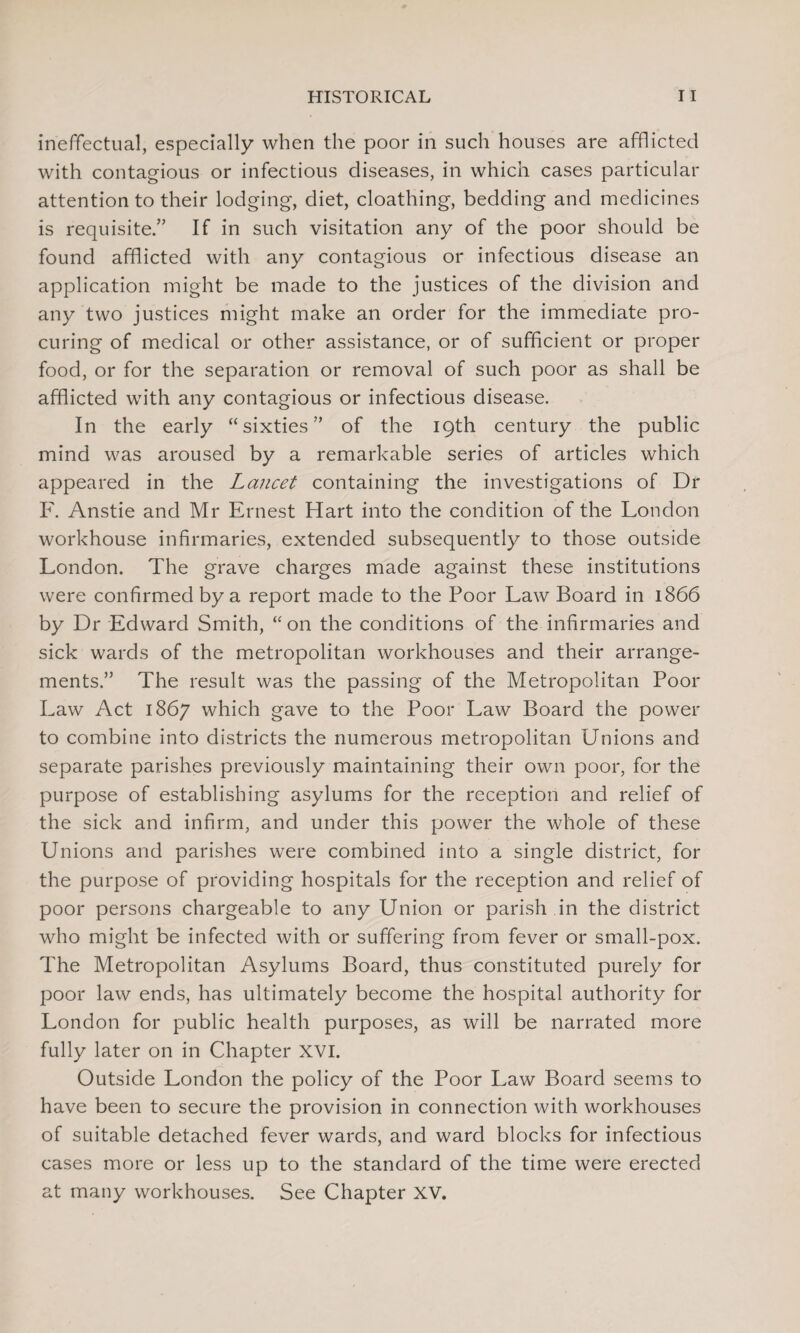 ineffectual, especially when the poor in such houses are afflicted with contagious or infectious diseases, in which cases particular attention to their lodging, diet, cloathing, bedding and medicines is requisite.” If in such visitation any of the poor should be found afflicted with any contagious or infectious disease an application might be made to the justices of the division and any two justices might make an order for the immediate pro¬ curing of medical or other assistance, or of sufficient or proper food, or for the separation or removal of such poor as shall be afflicted with any contagious or infectious disease. In the early “sixties” of the 19th century the public mind was aroused by a remarkable series of articles which appeared in the Lancet containing the investigations of Dr F. Anstie and Mr Ernest Hart into the condition of the London workhouse infirmaries, extended subsequently to those outside London. The grave charges made against these institutions were confirmed by a report made to the Poor Law Board in 1866 by Dr Edward Smith, “on the conditions of the infirmaries and sick wards of the metropolitan workhouses and their arrange¬ ments.” The result was the passing of the Metropolitan Poor Law Act 1867 which gave to the Poor Law Board the power to combine into districts the numerous metropolitan Unions and separate parishes previously maintaining their own poor, for the purpose of establishing asylums for the reception and relief of the sick and infirm, and under this power the whole of these Unions and parishes were combined into a single district, for the purpose of providing hospitals for the reception and relief of poor persons chargeable to any Union or parish in the district who might be infected with or suffering from fever or small-pox. The Metropolitan Asylums Board, thus constituted purely for poor law ends, has ultimately become the hospital authority for London for public health purposes, as will be narrated more fully later on in Chapter XVI. Outside London the policy of the Poor Law Board seems to have been to secure the provision in connection with workhouses of suitable detached fever wards, and ward blocks for infectious cases more or less up to the standard of the time were erected at many workhouses. See Chapter XV.