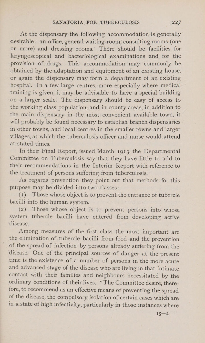 At the dispensary the following accommodation is generally desirable : an office, general waiting-room, consulting rooms (one or more) and dressing rooms. There should be facilities for laryngoscopical and bacteriological examinations and for the provision of drugs. This accommodation may commonly be obtained by the adaptation and equipment of an existing house, or again the dispensary may form a department of an existing hospital. In a few large centres, more especially where medical training is given, it may be advisable to have a special building on a larger scale. The dispensary should be easy of access to the working class population, and in county areas, in addition to the main dispensary in the most convenient available town, it will probably be found necessary to establish branch dispensaries in other towns, and local centres in the smaller towns and larger villages, at which the tuberculosis officer and nurse would attend at stated times. In their Final Report, issued March 1913, the Departmental Committee on Tuberculosis say that they have little to add to their recommendations in the Interim Report with reference to the treatment of persons suffering from tuberculosis. As regards prevention they point out that methods for this purpose may be divided into two classes : (1) Those whose object is to prevent the entrance of tubercle bacilli into the human system. (2) Those whose object is to prevent persons into whose system tubercle bacilli have entered from developing active disease. Among measures of the first class the most important are the elimination of tubercle bacilli from food and the prevention of the spread of infection by persons already suffering from the disease. One of the principal sources of danger at the present time is the existence of a number of persons in the more acute and advanced stage of the disease who are living in that intimate contact with their families and neighbours necessitated by the ordinary conditions of their lives. “The Committee desire, there¬ fore, to recommend as an effective means of preventing the spread of the disease, the compulsory isolation of certain cases which are in a state of high infectivity, particularly in those instances where 15—2