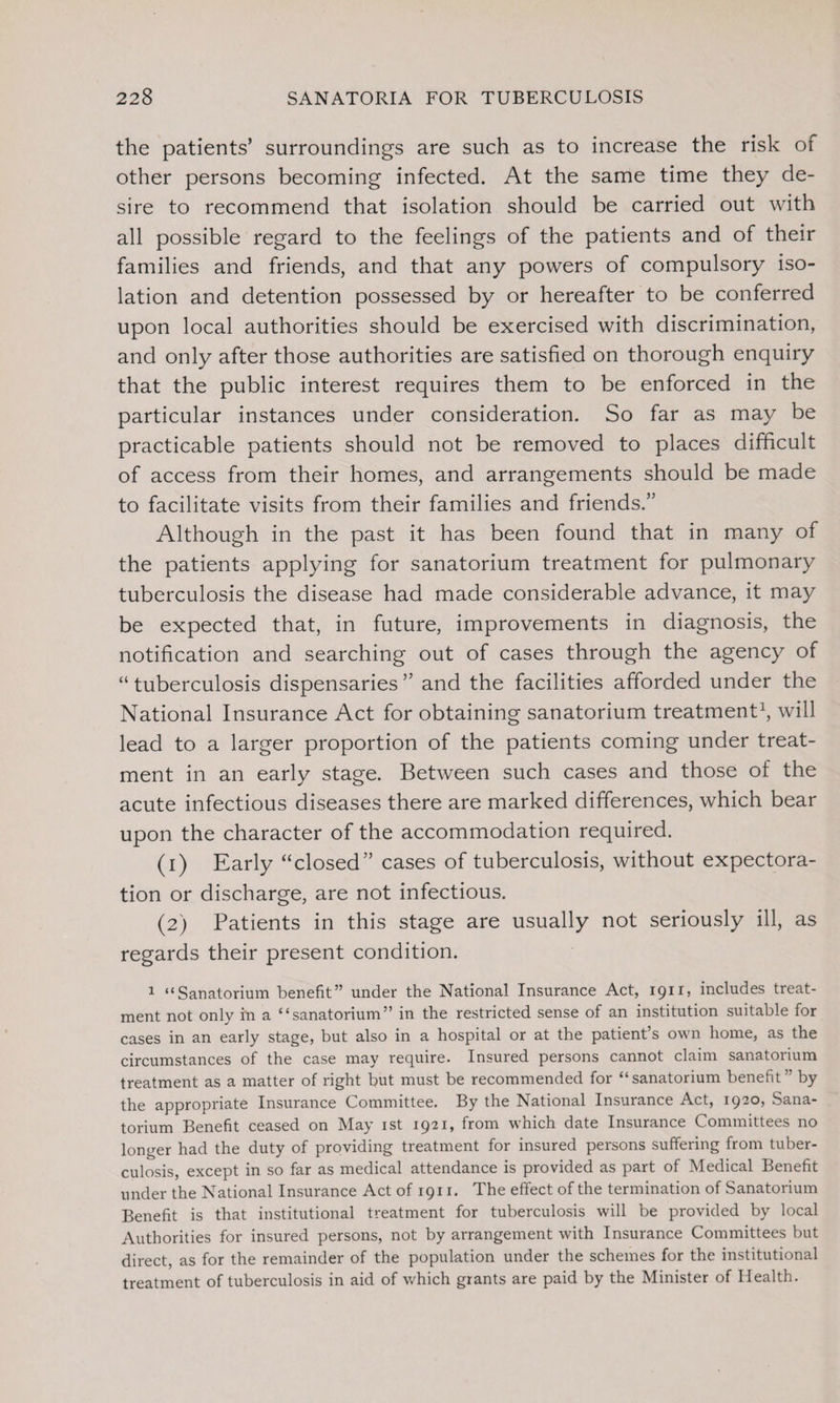 the patients’ surroundings are such as to increase the risk of other persons becoming infected. At the same time they de¬ sire to recommend that isolation should be carried out with all possible regard to the feelings of the patients and of their families and friends, and that any powers of compulsory iso¬ lation and detention possessed by or hereafter to be conferred upon local authorities should be exercised with discrimination, and only after those authorities are satisfied on thorough enquiry that the public interest requires them to be enforced in the particular instances under consideration. So far as may be practicable patients should not be removed to places difficult of access from their homes, and arrangements should be made to facilitate visits from their families and friends.” Although in the past it has been found that in many of the patients applying for sanatorium treatment for pulmonary tuberculosis the disease had made considerable advance, it may be expected that, in future, improvements in diagnosis, the notification and searching out of cases through the agency of “tuberculosis dispensaries” and the facilities afforded under the National Insurance Act for obtaining sanatorium treatment1, will lead to a larger proportion of the patients coming under treat¬ ment in an early stage. Between such cases and those of the acute infectious diseases there are marked differences, which bear upon the character of the accommodation required. (1) Early “closed” cases of tuberculosis, without expectora¬ tion or discharge, are not infectious. (2) Patients in this stage are usually not seriously ill, as regards their present condition. 1 “Sanatorium benefit” under the National Insurance Act, 1911, includes treat¬ ment not only in a “sanatorium” in the restricted sense of an institution suitable for cases in an early stage, but also in a hospital or at the patient’s own home, as the circumstances of the case may require. Insured persons cannot claim sanatorium treatment as a matter of right but must be recommended for “sanatorium benefit” by the appropriate Insurance Committee. By the National Insurance Act, 1920, Sana¬ torium Benefit ceased on May 1st 1921, from which date Insurance Committees no longer had the duty of providing treatment for insured persons suffering from tuber¬ culosis, except in so far as medical attendance is provided as part of Medical Benefit under the National Insurance Act of 1911. The effect of the termination of Sanatorium Benefit is that institutional treatment for tuberculosis will be provided by local Authorities for insured persons, not by arrangement with Insurance Committees but direct, as for the remainder of the population under the schemes for the institutional treatment of tuberculosis in aid of which grants are paid by the Minister of Health.