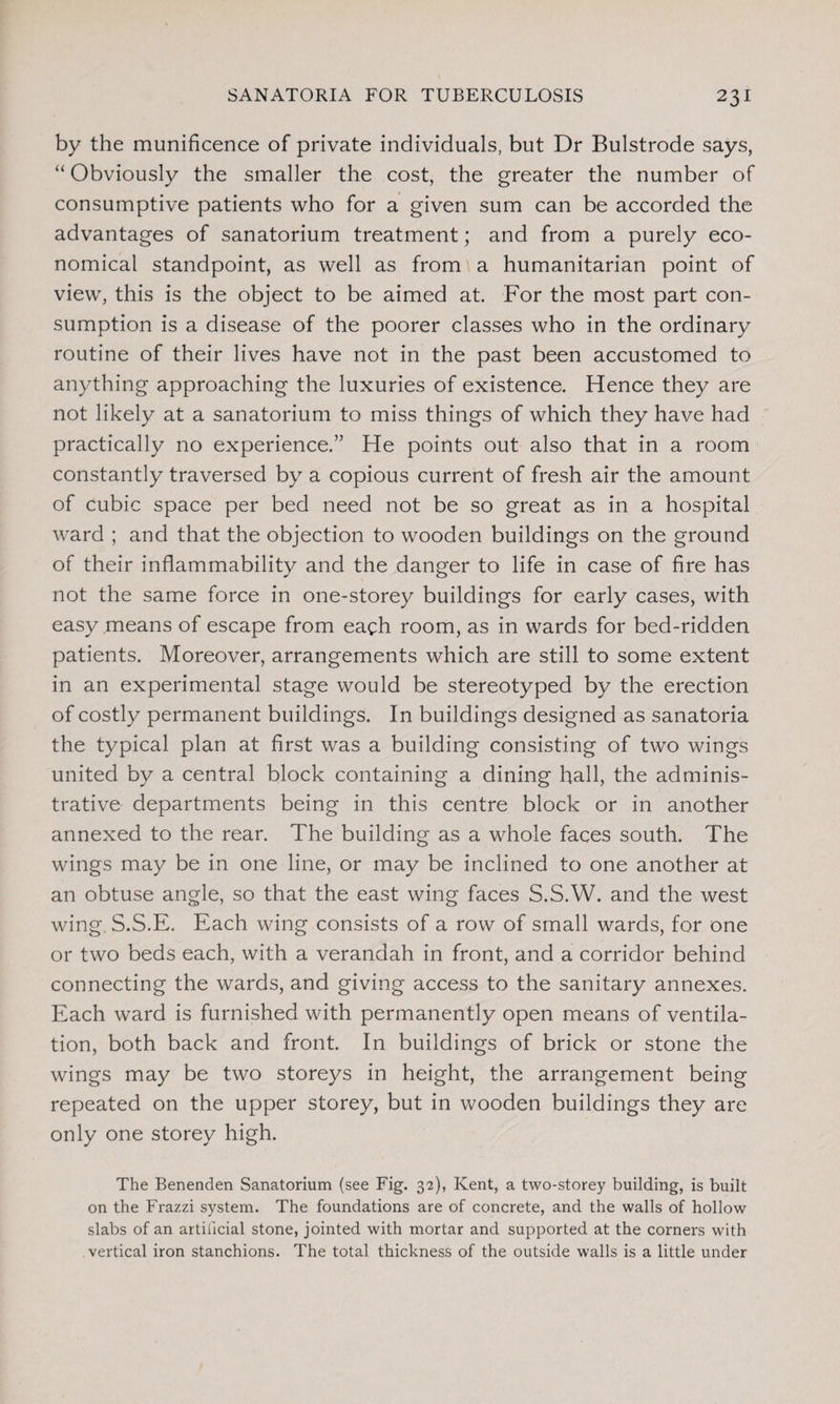 by the munificence of private individuals, but Dr Bulstrode says, “ Obviously the smaller the cost, the greater the number of consumptive patients who for a given sum can be accorded the advantages of sanatorium treatment; and from a purely eco¬ nomical standpoint, as well as from a humanitarian point of view, this is the object to be aimed at. For the most part con¬ sumption is a disease of the poorer classes who in the ordinary routine of their lives have not in the past been accustomed to anything approaching the luxuries of existence. Hence they are not likely at a sanatorium to miss things of which they have had practically no experience.” He points out also that in a room constantly traversed by a copious current of fresh air the amount of cubic space per bed need not be so great as in a hospital ward ; and that the objection to wooden buildings on the ground of their inflammability and the danger to life in case of fire has not the same force in one-storey buildings for early cases, with easy means of escape from each room, as in wards for bed-ridden patients. Moreover, arrangements which are still to some extent in an experimental stage would be stereotyped by the erection of costly permanent buildings. In buildings designed as sanatoria the typical plan at first was a building consisting of two wings united by a central block containing a dining hall, the adminis¬ trative departments being in this centre block or in another annexed to the rear. The building as a whole faces south. The wings may be in one line, or may be inclined to one another at an obtuse angle, so that the east wing faces S.S.W. and the west wing S.S.E. Each wing consists of a row of small wards, for one or two beds each, with a verandah in front, and a corridor behind connecting the wards, and giving access to the sanitary annexes. Each ward is furnished with permanently open means of ventila¬ tion, both back and front. In buildings of brick or stone the wings may be two storeys in height, the arrangement being repeated on the upper storey, but in wooden buildings they are only one storey high. The Benenden Sanatorium (see Fig. 32), Kent, a two-storey building, is built on the Frazzi system. The foundations are of concrete, and the walls of hollow slabs of an artificial stone, jointed with mortar and supported at the corners with vertical iron stanchions. The total thickness of the outside walls is a little under