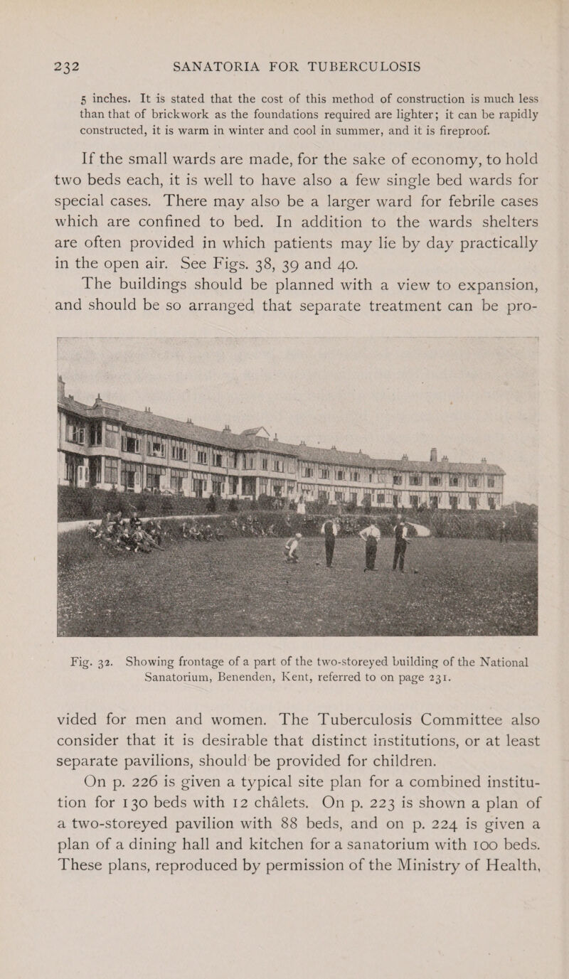 5 inches. It is stated that the cost of this method of construction is much less than that of brickwork as the foundations required are lighter; it can be rapidly constructed, it is warm in winter and cool in summer, and it is fireproof. If the small wards are made, for the sake of economy, to hold two beds each, it is well to have also a few single bed wards for special cases. There may also be a larger ward for febrile cases which are confined to bed. In addition to the wards shelters are often provided in which patients may lie by day practically in the open air. See Figs. 38, 39 and 40. The buildings should be planned with a view to expansion, and should be so arranged that separate treatment can be pro- Fig. 32. Showing frontage of a part of the two-storeyed building of the National Sanatorium, Benenden, Kent, referred to on page 231. vided for men and women. The Tuberculosis Committee also consider that it is desirable that distinct institutions, or at least separate pavilions, should be provided for children. On p. 226 is given a typical site plan for a combined institu¬ tion for 130 beds with 12 chalets. On p. 223 is shown a plan of a two-storeyed pavilion with 88 beds, and on p. 224 is given a plan of a dining hall and kitchen for a sanatorium with 100 beds. These plans, reproduced by permission of the Ministry of Health,