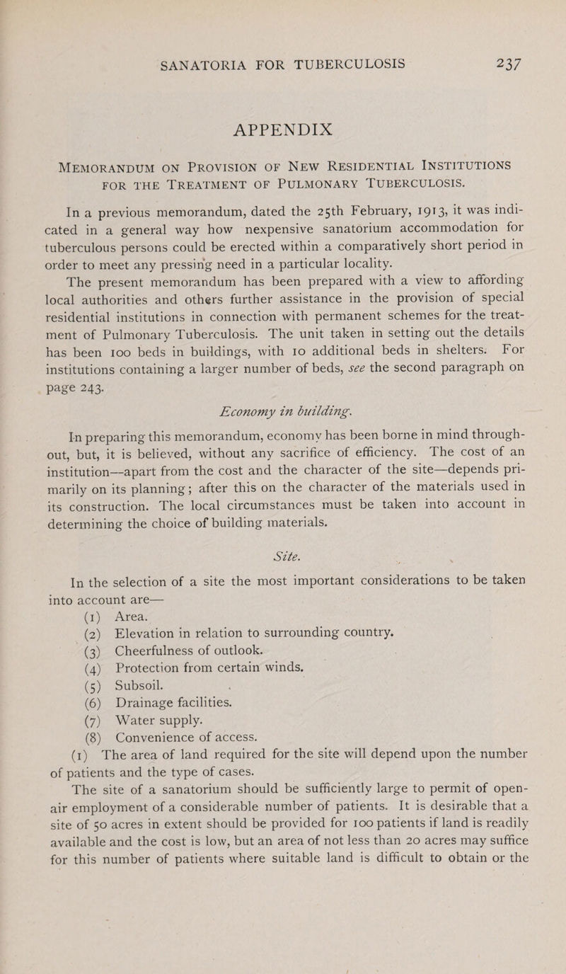 APPENDIX Memorandum on Provision of New Residential Institutions for the Treatment of Pulmonary Tuberculosis. In a previous memorandum, dated the 25th February, 1913» R was indi¬ cated in a general way how nexpensive sanatorium accommodation for tuberculous persons could be erected within a comparatively short period in order to meet any pressing need in a particular locality. The present memorandum has been prepared with a view to affording local authorities and others further assistance in the provision of special residential institutions in connection with permanent schemes for the treat¬ ment of Pulmonary Tuberculosis. The unit taken in setting out the details has been 100 beds in buildings, with 10 additional beds in shelters. For institutions containing a larger number of beds, see the second paragraph on page 243. Economy in building. In preparing this memorandum, economy has been borne in mind through¬ out, but, it is believed, without any sacrifice of efficiency. The cost of an institution—apart from the cost and the character of the site—depends pri¬ marily on its planning; after this on the character of the materials used in its construction. The local circumstances must be taken into account in determining the choice of building materials. Site. In the selection of a site the most important considerations to be taken into account are— (1) Area. (2) Elevation in relation to surrounding country. (3) Cheerfulness of outlook. (4) Protection from certain winds. (5) Subsoil. (6) Drainage facilities. (7) Water supply. (8) Convenience of access. (1) The area of land required for the site will depend upon the number of patients and the type of cases. The site of a sanatorium should be sufficiently large to permit of open- air employment of a considerable number of patients. It is desirable that a site of 50 acres in extent should be provided for 100 patients if land is readily available and the cost is low, but an area of not less than 20 acres may suffice for this number of patients where suitable land is difficult to obtain or the