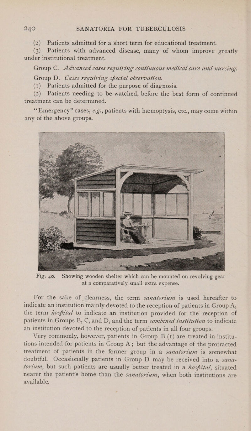 (2) Patients admitted for a short term for educational treatment. (3) Patients with advanced disease, many of whom improve greatly under institutional treatment. Group C. Advanced cases requiring continuous medical care a?id nursing. Group D. Cases requiring special observation. (1) Patients admitted for the purpose of diagnosis. (2) Patients needing to be watched, before the best form of continued treatment can be determined. “Emergency55 cases, e.g., patients with haemoptysis, etc., may come within any of the above groups. Fig. 40. Showing wooden shelter which can be mounted on revolving gear at a comparatively small extra expense. For the sake of clearness, the term sajiatorium is used hereafter to indicate an institution mainly devoted to the reception of patients in Group A, the term hospital to indicate an institution provided for the reception of patients in Groups B, C, and D, and the term combined institution to indicate an institution devoted to the reception of patients in all four groups. Very commonly, however, patients in Group B (1) are treated in institu¬ tions intended for patients in Group A; but the advantage of the protracted treatment of patients in the former group in a sanatorium is somewhat doubtful. Occasionally patients in Group D may be received into a sana- toriwn, but such patients are usually better treated in a hospital, situated nearer the patient’s home than the sanatorium, when both institutions are available.