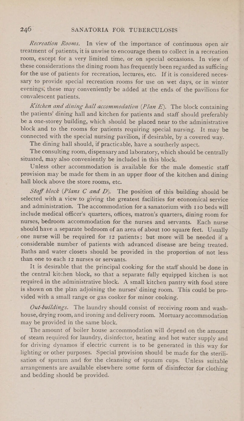 Recreation Rooms. In view of the importance of continuous open air treatment of patients, it is unwise to encourage them to collect in a recreation room, except tor a very limited time, or on special occasions. In view of these considerations the dining room has frequently been regarded as sufficing for the use of patients for recreation, lectures, etc. If it is considered neces¬ sary to provide special recreation rooms for use on wet days, or in winter evenings, these may conveniently be added at the ends of the pavilions for convalescent patients. Kitchen and dining hall accommodation (Plan E). The block containing the patients’ dining hall and kitchen for patients and staff should preferably be a one-storey building, which should be placed near to the administrative block and to the rooms for patients requiring special nursing. It may be connected with the special nursing pavilion, if desirable, by a covered way. The dining hall should, if practicable, have a southerly aspect. The consulting room, dispensary and laboratory, which should be centrally situated, may also conveniently be included in this block. Unless other accommodation is available for the male domestic staff provision may be made for them in an upper floor of the kitchen and dining hall block above the store rooms, etc. Staff block (Plans C and D). The position of this building should be selected with a view to giving the greatest facilities for economical service and administration. The accommodation for a sanatorium with 110 beds will include medical officer’s quarters, offices, matron’s quarters, dining room for nurses, bedroom accommodation for the nurses and servants. Each nurse should have a separate bedroom of an area of about 100 square feet. Usually one nurse will be required for 12 patients; but more will be needed if a considerable number of patients with advanced disease are being treated. Baths and water closets should be provided in the proportion of not less than one to each 12 nurses or servants. It is desirable that the principal cooking for the staff should be done in the central kitchen block, so that a separate fully equipped kitchen is not required in the administrative block. A small kitchen pantry with food store is shown on the plan adjoining the nurses’ dining room. This could be pro¬ vided with a small range or gas cooker for minor cooking. Out-buildi?igs. The laundry should consist of receiving room and wash¬ house, drying room, and ironing and delivery room. Mortuary accommodation may be provided in the same block. The amount of boiler house accommodation will depend on the amount of steam required for laundry, disinfector, heating and hot water supply and for driving dynamos if electric current is to be generated in this way for lighting or other purposes. Special provision should be made for the sterili¬ sation of sputum and for the cleansing of sputum cups. Unless suitable arrangements are available elsewhere some form of disinfector for clothing and bedding should be provided.