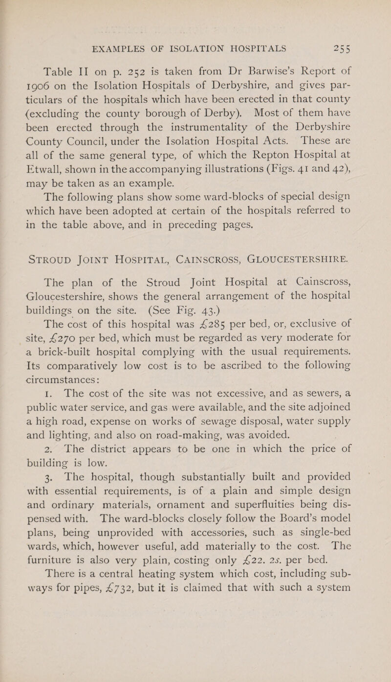 Table II on p. 252 is taken from Dr Barwise’s Report of 1906 on the Isolation Hospitals of Derbyshire, and gives par¬ ticulars of the hospitals which have been erected in that county {excluding the county borough of Derby). Most of them have been erected through the instrumentality of the Derbyshire County Council, under the Isolation Hospital Acts. These are all of the same general type, of which the Repton Hospital at Etwall, shown in the accompanying illustrations (Figs. 41 and 42), may be taken as an example. The following plans show some ward-blocks of special design which have been adopted at certain of the hospitals referred to in the table above, and in preceding pages. Stroud Joint Hospital, Cainscross, Gloucestershire. The plan of the Stroud Joint Hospital at Cainscross, Gloucestershire, shows the general arrangement of the hospital buildings on the site. (See Fig. 43.) The cost of this hospital was ^285 per bed, or, exclusive of site, £270 per bed, which must be regarded as very moderate for a brick-built hospital complying with the usual requirements. Its comparatively low cost is to be ascribed to the following circumstances: 1. The cost of the site was not excessive, and as sewers, a public water service, and gas were available, and the site adjoined a high road, expense on works of sewage disposal, water supply and lighting, and also on road-making, was avoided. 2. The district appears to be one in which the price of building is low. 3. The hospital, though substantially built and provided with essential requirements, is of a plain and simple design and ordinary materials, ornament and superfluities being dis¬ pensed with. The ward-blocks closely follow the Board’s model plans, being unprovided with accessories, such as single-bed wards, which, however useful, add materially to the cost. The furniture is also very plain, costing only £22. 2s. per bed. There is a central heating system which cost, including sub¬ ways for pipes, .£732, but it is claimed that with such a system