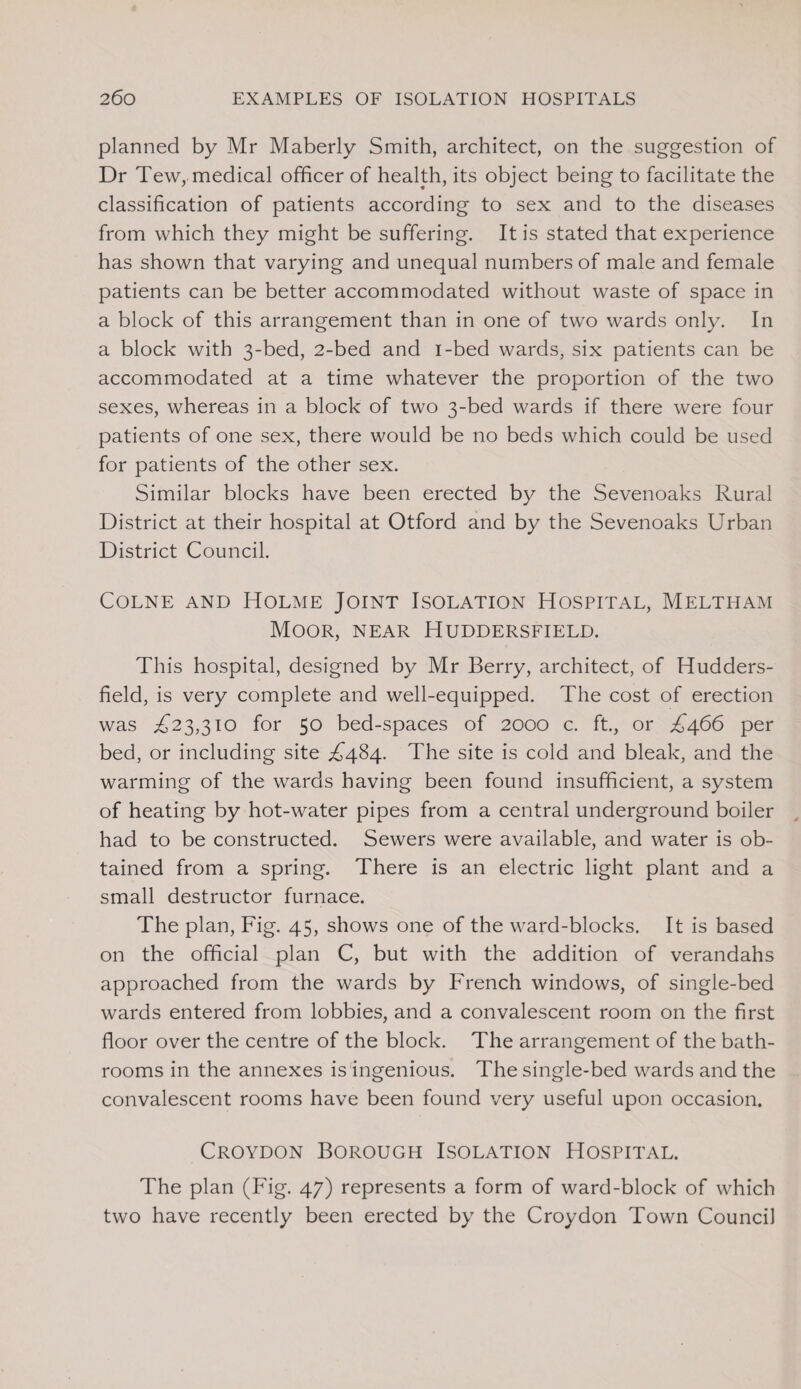 planned by Mr Maberly Smith, architect, on the suggestion of Dr Tew, medical officer of health, its object being to facilitate the classification of patients according to sex and to the diseases from which they might be suffering. It is stated that experience has shown that varying and unequal numbers of male and female patients can be better accommodated without waste of space in a block of this arrangement than in one of two wards only. In a block with 3-bed, 2-bed and i-bed wards, six patients can be accommodated at a time whatever the proportion of the two sexes, whereas in a block of two 3-bed wards if there were four patients of one sex, there would be no beds which could be used for patients of the other sex. Similar blocks have been erected by the Sevenoaks Rural District at their hospital at Otford and by the Sevenoaks Urban District Council. Colne and Holme Joint Isolation Hospital, Meltham Moor, near Huddersfield. This hospital, designed by Mr Berry, architect, of Hudders¬ field, is very complete and well-equipped. The cost of erection was ^23,310 for 50 bed-spaces of 2000 c. ft., or ^466 per bed, or including site ^484. The site is cold and bleak, and the warming of the wards having been found insufficient, a system of heating by hot-water pipes from a central underground boiler had to be constructed. Sewers were available, and water is ob¬ tained from a spring. There is an electric light plant and a small destructor furnace. The plan, Fig. 45, shows one of the ward-blocks. It is based on the official plan C, but with the addition of verandahs approached from the wards by French windows, of single-bed wards entered from lobbies, and a convalescent room on the first floor over the centre of the block. The arrangement of the bath¬ rooms in the annexes is ingenious. The single-bed wards and the convalescent rooms have been found very useful upon occasion. Croydon Borough Isolation Hospital. The plan (Fig. 47) represents a form of ward-block of which two have recently been erected by the Croydon Town Council