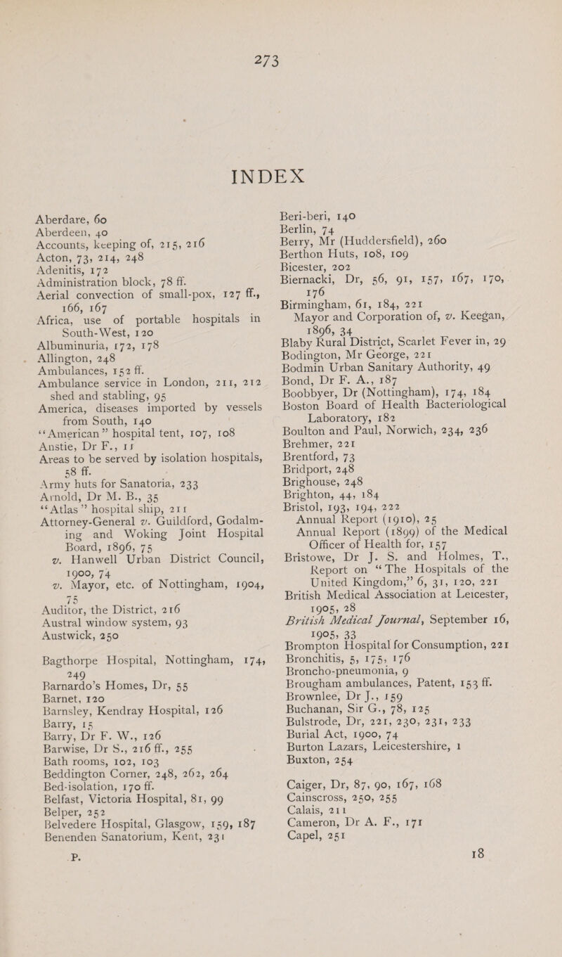 INDEX Aberdare, 60 Aberdeen, 40 Accounts, keeping of, 215, 216 Acton, 73, 214, 248 Adenitis, 172 Administration block, 78 ff. Aerial convection of small-pox, 127 ff., 166, 167 Africa, use of portable hospitals in South-West, 120 Albuminuria, 172, 178 Allington, 248 Ambulances, 152 ff. Ambulance service in London, 211, 212 shed and stabling, 95 America, diseases imported by vessels from South, 140 “American” hospital tent, 107, 108 Anstie, Dr F., 1 x Areas to be served by isolation hospitals, 58 ff. Army huts for Sanatoria, 233 Arnold, Dr M. B., 35 “Atlas” hospital ship, 211 Attorney-General v. Guildford, Godaim¬ ing and V/oking Joint Hospital Board, 1896, 75 v. Han well Urban District Council, 1900, 74 v. Mayor, etc. of Nottingham, 1904, 75 Auditor, the District, 216 Austral window system, 93 Austwick, 250 Bagthorpe Hospital, Nottingham, 174, 2 49 Barnardo’s Homes, Dr, 55 Barnet, 120 Barnsley, Kendray Hospital, 126 Barry, 15 Barry, Dr F. W., 126 Barwise, Dr S., 216 ff., 255 Bath rooms, 102, 103 Beddington Corner, 248, 262, 264 Bed-isolation, i7ofif. Belfast, Victoria Hospital, 81, 99 Belper, 252 Belvedere Hospital, Glasgow, 159, 187 Benenden Sanatorium, Kent, 231 P. Beri-beri, 140 Berlin, 74 Berry, Mr (Huddersfield), 260 Berthon Huts, 108, 109 Bicester, 202 Biernacki, Dr, 56, 91, 157, 167, 170, 176 Birmingham, 61, 184, 221 Mayor and Corporation of, v. Keegan, 1896, 34 Blaby Rural District, Scarlet Fever m, 29 Bodington, Mr George, 221 Bodmin Urban Sanitary Authority, 49 Bond, Dr F. A., 187 Boobbyer, Dr (Nottingham), 174, 184 Boston Board of Health Bacteriological Laboratory, 182 Boulton and Paul, Norwich, 234, 236 Brehmer, 221 Brentford, 73 Bridport, 248 Brighouse, 248 Brighton, 44, 184 Bristol, 193, 194, 222 Annual Report (1910), 25 Annual Report (1899) of the Medical Officer of Health for, 157 Bristowe, Dr J. S. and Holmes, T., Report on “ The Hospitals of the United Kingdom,” 6, 31, 120, 221 British Medical Association at Leicester, 1905, 28 British Medical Journal, September 16, I9°5> 33 Brompton Hospital for Consumption, 221 Bronchitis, 5, 175, 176 Broncho-pneumonia, 9 Brougham ambulances, Patent, 153 ff. Brownlee, Dr J., 159 Buchanan, Sir G., 78, 125 Bulstrode, Dr, 221, 230, 231, 233 Burial Act, 1900, 74 Burton Lazars, Leicestershire, 1 Buxton, 254 Caiger, Dr, 87, 90, 167, 168 Cainscross, 250, 255 Calais, 211 Cameron, Dr A. F., 171 Capel, 251 18