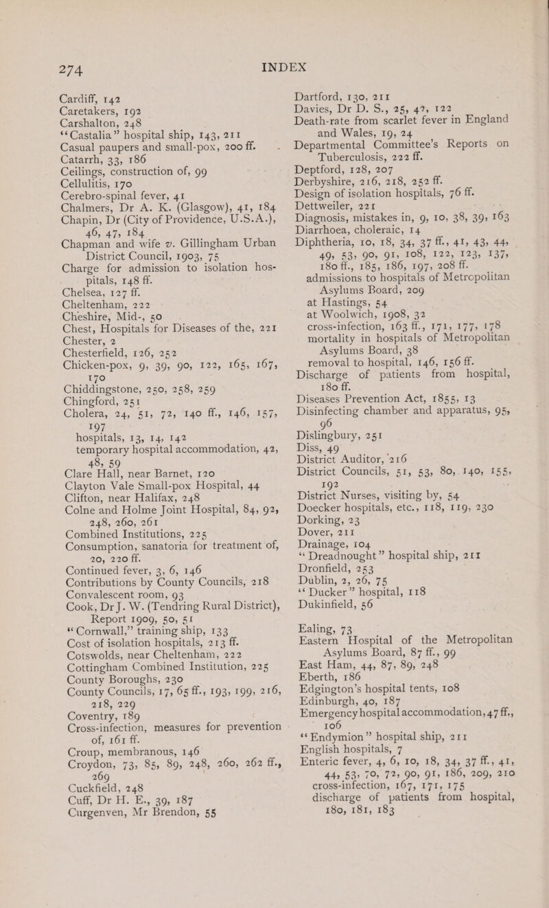 Cardiff, 14 2 Caretakers, 192 Carshalton, 248 “Castalia” hospital ship, 143, 211 Casual paupers and small-pox, 200 ff. Catarrh, 33, 186 Ceilings, construction of, 99 Cellulitis, 170 Cerebro-spinal fever, 41 Chalmers, Dr A. K. (Glasgow), 41, 184 Chapin, Dr (City of Providence, U.S.A.), 4^5 47, 1S4 _ . Chapman and wife v. Gillingham Urban District Council, 1903, 75 Charge for admission to isolation hos¬ pitals, 148 ff. Chelsea, 127 ff. Cheltenham, 222 Cheshire, Mid-, 50 Chest, Hospitals for Diseases of the, 221 Chester, 2 Chesterfield, 126, 252 Chicken-pox, 9, 39, 90, 122, 165, 167, 170 Chiddingstone, 250, 258, 259 Chingford, 251 Cholera, 24, 51, 72, 140 ff., 146, 157, 197 hospitals, 13, 14, 142 temporary hospital accommodation, 42, 48, 59 Clare Hall, near Barnet, 120 Clayton Vale Small-pox Hospital, 44 Clifton, near Halifax, 248 Colne and Holme Joint Hospital, 84, 92, 248, 260, 261 Combined Institutions, 225 Consumption, sanatoria for treatment of, 20, 220 ff. Continued fever, 3, 6, 146 Contributions by County Councils, 218 Convalescent room, 93 Cook, Dr J. W. (Tendring Rural District), Report 1909, 50, 51 “Cornwall,” training ship, 133 Cost of isolation hospitals, 213 ff. Cotswolds, near Cheltenham, 222 Cottingham Combined Institution, 225 County Boroughs, 230 County Councils, 17, 65 ff., 193, 199, 216, 218, 229 Coventry, 189 Cross-infection, measures for prevention of, 161 ff. Croup, membranous, 146 Croydon, 73, 85, 89, 248, 260, 262 ff., 269 Cuckfield, 248 Cuff, Dr H. E., 39, 187 Curgenven, Mr Brendon, 55 Dartford, 130, 211 Davies, Dr D. S., 25, 42, 122 Death-rate from scarlet fever in England and Wales, 19, 24 Departmental Committee’s Reports on Tuberculosis, 222 ff. Deptford, 128, 207 Derbyshire, 216, 218, 252 ff. Design of isolation hospitals, 76 ff. Dettweiler, 221 Diagnosis, mistakes in, 9, 10, 38, 39, 163 Diarrhoea, choleraic, 14 Diphtheria, 10, 18, 34, 37 ff., 41, 43> 44> 49, 53, 90, 91, 108, 122, 123, 137, 180 ff, 185, 186, 197, 208 ff. admissions to hospitals of Metropolitan Asylums Board, 209 at Hastings, 54 at Woolwich, 1908, 32 cross-infection, 163 ff., 171, 177» 178 mortality in hospitals of Metropolitan Asylums Board, 38 removal to hospital, 146, 156 ff. Discharge of patients from hospital, 180 ff. Diseases Prevention Act, 1855, 13 Disinfecting chamber and apparatus, 95, 96 Dislingbury, 251 Diss, 49 District Auditor, '216 District Councils, 51, 53, 80, 140, 155, 192 District Nurses, visiting by, 54 Doecker hospitals, etc., 118, 119, 230 Dorking, 23 Dover, 211 Drainage, 104 “ Dreadnought” hospital ship, 211 Dronfield, 253 Dublin, 2, 26, 75 “ Ducker” hospital, 118 Dukinfield, 56 Ealing, 73 Eastern Hospital of the Metropolitan Asylums Board, 87 ff., 99 East Ham, 44, 87, 89, 248 Eberth, 186 Edgington’s hospital tents, 108 Edinburgh, 40, 187 Emergency hospital accommodation, 47 ff., 106 “Endymion” hospital ship, 211 English hospitals, 7 Enteric fever, 4, 6, 10, 18, 34, 37 ff., 41, 44, 53, 70, 72, 9°, 91’ l86> 2°9, 210 cross-infection, 167, 171, 175 discharge of patients from hospital, 180, 181, 183