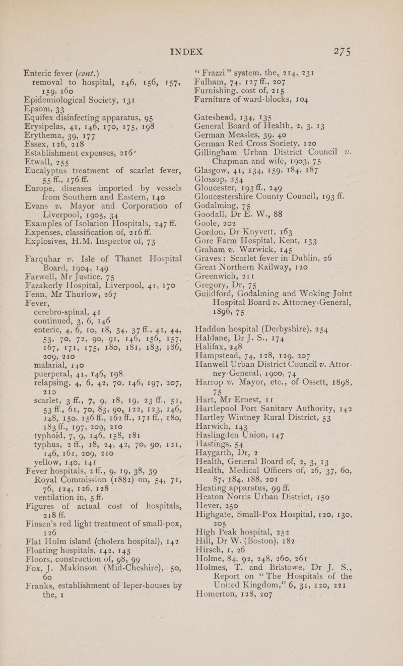 Enteric fever (cont.) removal to hospital, 146, 156, 157, 159, 160 Epidemiological Society, 131 Epsom, 33 _ Equifex disinfecting apparatus, 95 Erysipelas, 41, 146, 170, 175, 198 Erythema, 39, 177 Essex, 126, 218 Establishment expenses, 216' Etwall, 255 Eucalyptus treatment of scarlet fever, 55 ff., 176 ff. Eux*ope, diseases imported by vessels from Southern and Eastern, 140 Evans v. Mayor and Corporation of Liverpool, 1905, 34 Examples of Isolation Hospitals, 247 ff. Expenses, classification of, 216 ff. Explosives, H.M. Inspector of, 73 Farquhar v. Isle of Thanet Hospital Board, 1904, 149 Far well, Mr Justice, 75 Fazakerly Hospital, Liverpool, 41, 170 Fenn, Mr Thurlow, 267 Fever, cerebro-spinal, 41 continued, 3, 6, 146 enteric, 4, 6, 10, 18, 34, 37 ff., 41, 44, 53, 70, 72, 90, 91, 146, 156, 157, 167, 171, 175, 180, 181, 183, 186, 209, 210 malarial, 140 puerperal, 41, 146, 198 relapsing, 4, 6, 42, 70, 146, 197, 207, 210 scarlet, 3 ff., 7, 9, 18, 19, 23 ff., 51, 53 ff., 61, 70, 83, 90, 122, 123, 146, 148, 150, 156 ff., 162 ff., 171 ff., 180, 183 ff., 197, 209, 210 typhoid, 7, 9, 146, 158, 181 typhus, 2 ff., 18, 24, 42, 70, 90, 121, 146, 161, 209, 210 yellow, 140, 141 Fever hospitals, 2ff., 9, 19, 38, 39 Royal Commission (1882) on, 54, 71, 76, 124, 126, 128 ventilation in, 5 ff. Figures of actual cost of hospitals, 218 ff. Finsen’s red light treatment of small-pox, 126 Flat Holm island (cholera hospital), 142 Floating hospitals, 142, 143 Floors, construction of, 98, 99 Fox, J. Makinson (Mid-Cheshire), 50, 60 Franks, establishment of leper-houses by the, i “ Frazzi” system, the, 214, 231 Fulham, 74, 127 ff., 207 Furnishing, cost of, 215 Furniture of ward-blocks, J04 Gateshead, 134, 135 General Board of Health, 2, 3, 13 German Measles, 39, 40 German Red Cross Society, 120 Gillingham Urban District Council v. Chapman and wife, 1903, 75 Glasgow, 41, 134, 159, 184, 187 Glossop, 254 Gloucester, 193 ff., 249 Gloucestershire County Council, 193 ff. Godaiming, 75 Goodall, Dr E. W., 88 Goole, 202 Gordon, Dr Knyvett, 163 Gore Farm Hospital, Kent, 133 Graham v. Warwick, 145 Graves : Scarlet fever in Dublin, 26 Great Northern Railway, 120 Greenwich, 211 Gregory, Dr, 75 Guildford, Godaiming and Woking Joint Hospital Board v. Attorney-General, 1896, 75 Haddon hospital (Derbyshire), 254 Haldane, Dr J. S., 174 Halifax, 248 Hampstead, 74, 128, 129, 207 Hanwell Urban District Council v. Attor¬ ney-General, 1900, 74 Harrop v. Mayor, etc., of Ossett, 1898, 75 Hart, Mr Ernest, 1 r Hartlepool Port Sanitary Authority, 142 Hartley Wintney Rural District, 53 Harwich, 143 Haslingden Union, 147 Hastings, 54 Haygarth, Dr, 2 Health, General Board of, 2, 3, 13 Health, Medical Officers of, 26, 37, 60, 87, 184, 188, 20J Pleating apparatus, 99 ff. Heaton Norris Urban District, 150 Hever, 250 Highgate, Small-Pox Plospital, 120, 130, 205 High Peak hospital, 252 Hill, Dr W. (Boston), 182 Hirsch, 1, 26 Holme, 84, 92, 248, 260, 261 Holmes, T. and Bristowe, Dr J. S., Report on “ The Hospitals of the United Kingdom,” 6, 31, 120, 221 Homerton, 128, 207