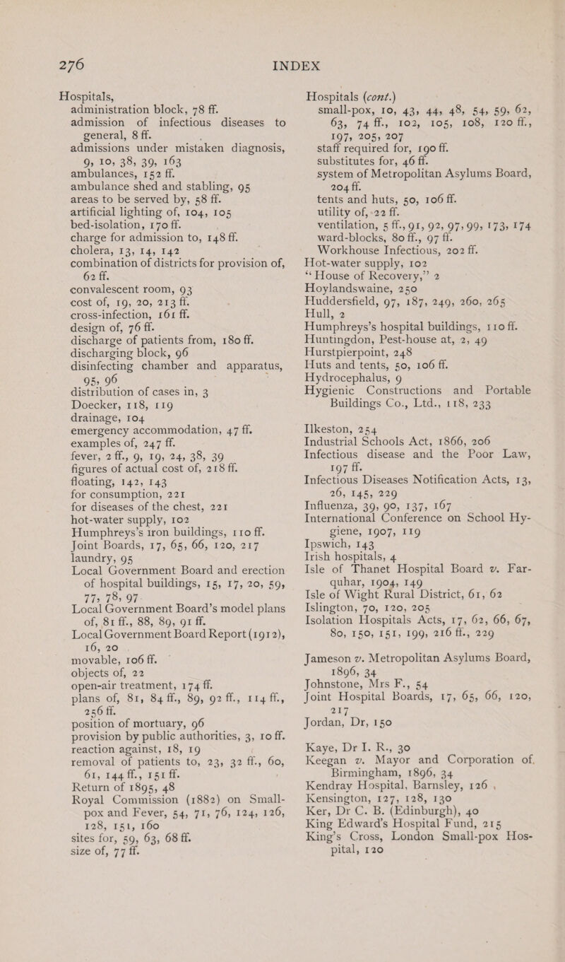 Hospitals, administration block, 78 ff. admission of infectious diseases to general, 8 ff. admissions under mistaken diagnosis, 9, 10, 38, 39, 163 ambulances, 152 ff. ambulance shed and stabling, 95 areas to be served by, 58 ff. artificial lighting of, 104, 105 bed-isolation, iyoff. charge for admission to, 148 ff. cholera, 13, 14, 142 combination of districts for provision of, 62 ff. convalescent room, 93 cost of, 19, 20, 213 ff. cross-infection, 161 ff. design of, 76 ff. discharge of patients from, 180 ff. discharging block, 96 disinfecting chamber and apparatus, 95’ 96 distribution of cases in, 3 Doecker, 118, 119 drainage, 104 emergency accommodation, 47 ff. examples of, 247 ff. fever, 2 ff., 9, 19, 24, 38, 39 figures of actual cost of, 218 ff. floating, 142, 143 for consumption, 221 for diseases of the chest, 221 hot-water supply, 102 Humphreys’s iron buildings, 110 ff. Joint Boards, 17, 65, 66, 120, 217 laundry, 95 Local Government Board and erection of hospital buildings, 15, 17, 20, 59, 77’ 78, 97 Local Government Board’s model plans of, 81 ff., 88, 89, 91 ff. Local Government Board Report (1912), 16, 20 movable, 106 ff. objects of, 22 open-air treatment, 174 ff. plans of, 8i, 84 ff., 89, 92 ff., ii4ff., 256 ff. position of mortuary, 96 provision by public authorities, 3, roff. reaction against, 18, 19 removal of patients to, 23, 32 ff., 60, 61, 144 ff., 151 ff• Return of 1895, 48 Royal Commission (1882) on Small¬ pox and Fever, 54, 71, 76, 124, 126, 128, 151, 160 sites for, 59, 63, 68 ff. size of, 77 ff. Hospitals (cont.) small-pox, 10, 43, 44, 48, 54, 59, 62, 63, 74 ff., 102, 105, 108, 120 ff., 197, 205, 207 staff required for, 190 ff. substitutes for, 46 ff. system of Metropolitan Asylums Board, 204 ff. tents and huts, 50, 106 ff. utility of, 22 ff. ventilation, 5 ff., 91, 92, 97, 99, 173, 174 ward-blocks, 80 ff., 97 ff. Workhouse Infectious, 202 ff. Hot-water supply, 102 “ House of Recovery,” 2 Hoylandswaine, 250 Huddersfield, 97, 187, 249, 260, 265 Hull, 2 Humphreys’s hospital buildings, 110 ff. Huntingdon, Pest-house at, 2, 49 Hurstpierpoint, 248 Huts and tents, 50, 106 ff. Hydrocephalus, 9 Hygienic Constructions and Portable Buildings Co., Ltd., 118, 233 Ilkeston, 254 Industrial Schools Act, 1866, 206 Infectious disease and the Poor Law, r97 ff- Infectious Diseases Notification Acts, 13, 26, 145, 229 Influenza, 39, 90, 137, 167 International Conference on School Hy¬ giene, 1907, 119 Ipswich, 143 Irish hospitals, 4 Isle of Thanet Hospital Board v. Far- quhar, 1904, 149 Isle of Wight Rural District, 61, 62 Islington, 70, 120, 205 Isolation Hospitals Acts, 17, 62, 66, 67, 80, 150, 151, 199, 216 ff., 229 Jameson v. Metropolitan Asylums Board, 1896, 34 Johnstone, Mrs F., 54 Joint Hospital Boards, 17, 65, 66, 120, 217 Jordan, Dr, 150 Kaye, Dr I. R., 30 Keegan v. Mayor and Corporation of. Birmingham, 1896, 34 Kendrav Hospital, Barnsley, 126 , Kensington, 127, 128, 130 Ker, Dr C. B. (Edinburgh), 40 King Edward’s Hospital Fund, 215 King’s Cross, London Small-pox Hos¬ pital, 120