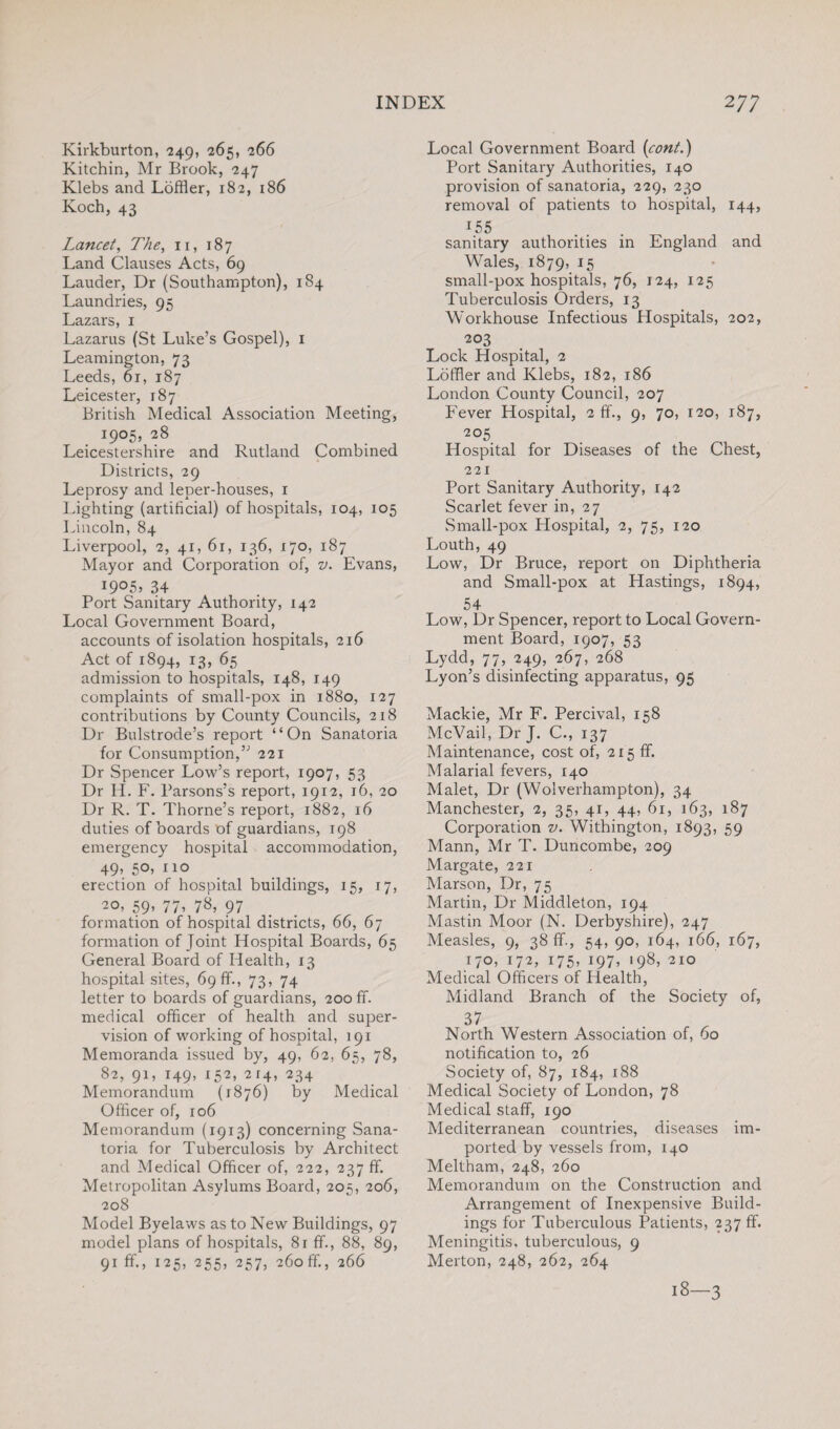 Kirkburton, 249, 265, 266 Kitchin, Mr Brook, 247 Klebs and Loftier, 182, 186 Koch, 43 Lancet, The, n, 187 Land Clauses Acts, 69 Lauder, Dr (Southampton), 184 Laundries, 95 Lazars, 1 Lazarus (St Luke’s Gospel), 1 Leamington, 73 Leeds, 61, 187 Leicester, 187 British Medical Association Meeting, 1905, 28 Leicestershire and Rutland Combined Districts, 29 Leprosy and leper-houses, 1 Lighting (artificial) of hospitals, 104, 105 Lincoln, 84 Liverpool, 2, 41, 61, 136, 170, 187 Mayor and Corporation of, v. Evans, I9°5> 34 Port Sanitary Authority, 142 Local Government Board, accounts of isolation hospitals, 216 Act of 1894, 13, 65 admission to hospitals, 148, 149 complaints of small-pox in 1880, 127 contributions by County Councils, 218 Dr Bulstrode’s report “On Sanatoria for Consumption,” 221 Dr Spencer Low’s report, 1907, 53 Dr H. F. Parsons’s report, 1912, 16, 20 Dr R. T. Thorne’s report, 1882, 16 duties of boards of guardians, 198 emergency hospital accommodation, 49, 50, no erection of hospital buildings, 15, 17, 20, 59’ 77’ 78, 97 formation of hospital districts, 66, 67 formation of Joint Hospital Boards, 65 General Board of Health, 13 hospital sites, 69 ff., 73, 74 letter to boards of guardians, 200 ff. medical officer of health and super¬ vision of working of hospital, 191 Memoranda issued by, 49, 62, 65, 78, 82, 91, 149, 152, 2 r4, 234 Memorandum (1876) by Medical Officer of, 106 Memorandum (1913) concerning Sana¬ toria for Tuberculosis by Architect and Medical Officer of, 222, 237 ff. Metropolitan Asylums Board, 205, 206, 208 Model Byelaws as to New Buildings, 97 model plans of hospitals, 81 ff., 88, 89, 91 ff., 125, 255, 257, 260 ff, 266 Local Government Board (cont.) Port Sanitary Authorities, 140 provision of sanatoria, 229, 230 removal of patients to hospital, 144, 155 sanitary authorities in England and Wales, 1879, J5 small-pox hospitals, 76, 124, 125 Tuberculosis Orders, 13 Workhouse Infectious Hospitals, 202, 203 Lock Hospital, 2 Loftier and Klebs, 182, 186 London County Council, 207 Fever Hospital, 2 ff., 9, 70, 120, 187, 205 Hospital for Diseases of the Chest, 221 Port Sanitary Authority, 142 Scarlet fever in, 27 Small-pox Hospital, 2, 75, 120 Louth, 49 Low, Dr Bruce, report on Diphtheria and Small-pox at Hastings, 1894, 54 Low, Dr Spencer, report to Local Govern¬ ment Board, 1907, 53 Lydd, 77, 249, 267, 268 Lyon’s disinfecting apparatus, 95 Mackie, Mr F. Percival, 158 McVail, Dr J. C., 137 Maintenance, cost of, 215 ff. Malarial fevers, 140 Malet, Dr (Wolverhampton), 34 Manchester, 2, 35, 41, 44, 61, 163, 187 Corporation v. Withington, 1893, 59 Mann, Mr T. Duncombe, 209 Margate, 221 Marson, Dr, 75 Martin, Dr Middleton, 194 Mastin Moor (N. Derbyshire), 247 Measles, 9, 38 ff., 54, 90, 164, 166, 167, 170, 172, 175, 197, 198, 210 Medical Officers of Health, Midland Branch of the Society of, 37 . North Western Association of, 60 notification to, 26 Society of, 87, 184, 188 Medical Society of London, 78 Medical staff, 190 Mediterranean countries, diseases im¬ ported by vessels from, 140 Meltham, 248, 260 Memorandum on the Construction and Arrangement of Inexpensive Build¬ ings for Tuberculous Patients, 237 ff. Meningitis, tuberculous, 9 Merton, 248, 262, 264 13-3