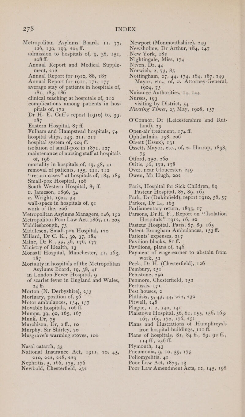Metropolitan Asylums Board, 11, 77, 126, 130, 199, 204 ff. admission to hospitals of, 9, 38, 151, 208 ff. Annual Report and Medical Supple¬ ment, 212 Annual Report for 1910, 88, 187 Annual Report for 1911, 171, 177 average stay of patients in hospitals of, 181, 183, [86 clinical teaching at hospitals of, 212 complications among patients in hos¬ pitals of, 172 Dr H. E. Cuff’s report (1910) to, 39, 187 Eastern Hospital, 87 ff. Fulham and Hampstead hospitals, 74 hospital ships, 143, 211, 212 hospital system of, 204 ff. isolation of small-pox in 1871, 127 maintenance of nursing staff at hospitals of, 196 mortality in hospitals of, 19, 38, 4t removal of patients, 155, 211, 212 “return cases” at hospitals of, 184, 185 Small-pox Hospital, 108 South Western Hospital, 87 ff. v. Jameson, 1896, 34 v. Wright, 1904, 34 wall-space in hospitals of, 91 work of the, 206 Metropolitan Asylums Managers, 146, 152 Metropolitan Poor Law Act, 1867, 11,205 Middlesbrough, 73 Middlesex, Small-pox Hospital, 120 Millard, Dr C. K., 30, 37, 184 Milne, Dr R., 55, 56, 176, 177 Ministry of Health, 13 Monsall Hospital, Manchester, 41, 163, i87 Mortality in hospitals of the Metropolitan Asylums Board, 19, 38, 41 in London Fever Hospital, 9 of scarlet fever in England and Wales, 24 ff. Morton (N. Derbyshire), 253 Mortuary, position of, 96 Motor ambulances, 154, 157 Movable hospitals, 106 ff. Mumps, 39, 90, 165, 167 Munk, Dr, 75 Murchison, Dr, 2 ff., 10 Murphy, Sir Shirley, 70 Musgrave’s warming stoves, 100 Nasal catarrh, 33 National Insurance Act, 1911, 20, 45, 210, 222, 228, 229 Nephritis, 5, 166, 175, 176 Newbold, Chesterfield, 252 Newport (Monmouthshire), 249 Newsholme, Dr Arthur, 184, 247 New York, 182 Nightingale, Miss, 174 Niven, Dr, 44 Norwich, 2, 73, 85 Nottingham, 27, 44, 174, 184, 187, 249 Mayor, etc., of, v. Attorney-General, . I9°4> 75 Nuisance Authorities, 14, 144 Nurses, 193 visiting by District, 54 Nursing Times, 23 May, 1908, 157 O’Connor, Dr (Leicestershire and Rut¬ land), 29 Open-air treatment, 174 ff. Ophthalmia, 198, 206 Orsett (Essex), 131 Ossett, Mayor, etc., of, v. Harrop, 1898, 75 Otford, 250, 260 Otitis, 56, 172, 178 Over, near Gloucester, 249 Owen, Mr Hugh, 202 Paris, Hospital for Sick Children, 89 Pasteur Hospital, 87, 89, 165 Park, Dr (Dukinfield), report 1910, 56, 57 Parkes, Dr L., 163 Parliamentary return, 1895, 17 Parsons, Dr H. F., Report on ‘‘Isolation Hospitals” 1912, f6, 20 Pasteur Hospital, Paris, 87, 89, 165 Patent Brougham Ambulances, 153 ff. Patients’ expenses, 217 Pavilion-blocks, 81 ff. Pavilions, plans of, 246 Payment of wage-earner to abstain from work, 52 Peck, Dr H. (Chesterfield), 126 Pern bury, 251 Penistone, 250 Penmore, Chesterfield, 252 Pertussis, 171 Pest houses, 2 Phthisis, 9, 43, 44, 222, 230 Pitwell, 248 Plague, 1,2, 140, 141 Plaistowe Hospital, 56, 61, 155, 156, 163, 167, 169, 170, 176, 251 Plans and illustrations of Humphreys’s iron hospital buildings, hi ff. Plans of hospitals, 81, 84 ff., 89, 92 ff., 114 ff., 256 ff. Plymouth, 143 Pneumonia, 9, 10, 39, 175 Poliomyelitis, 41 Poor Law Act, 1879, r3 Poor Law Amendment Acts, 12, 145, 198