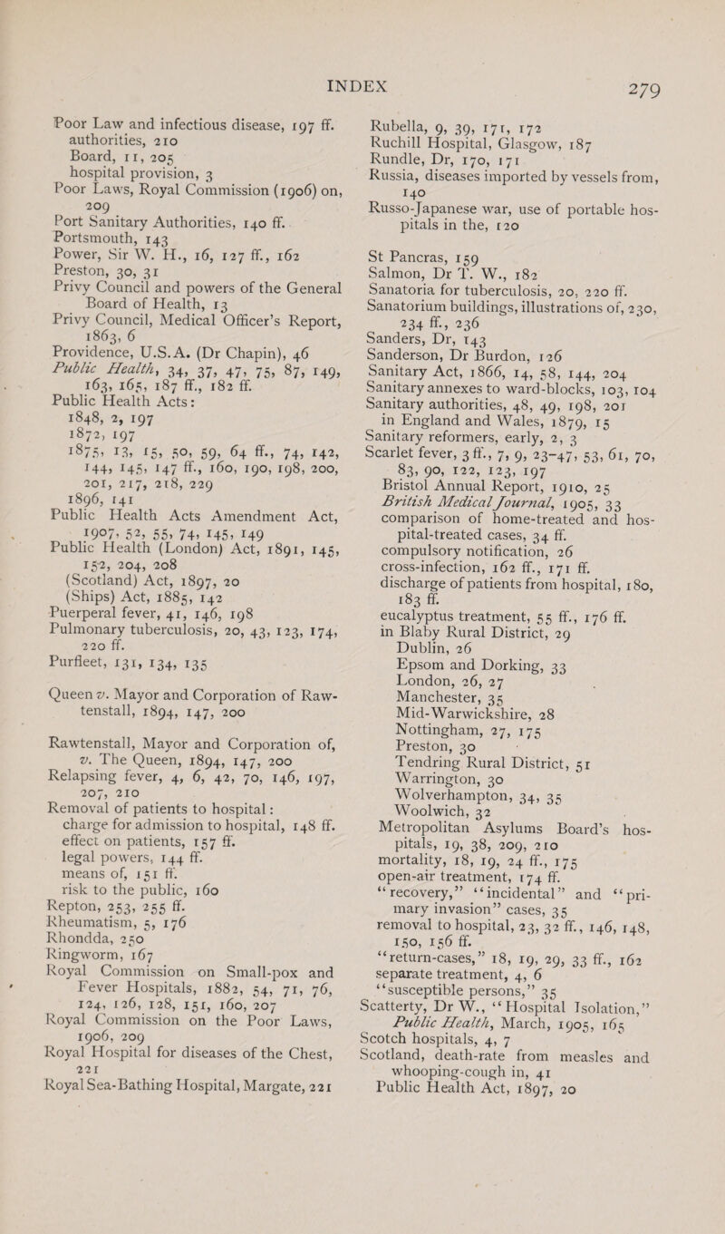 Poor Law and infectious disease, 197 ff. authorities, 210 Board, 11, 205 hospital provision, 3 Poor Laws, Royal Commission (1906) on, 209 Port Sanitary Authorities, 140 ff. Portsmouth, 143 Power, Sir W. H., 16, 127 ff., 162 Preston, 30, 31 Privy Council and powers of the General Board of Health, 13 Privy Council, Medical Officer’s Report, 1863, 6 Providence, U.S.A. (Dr Chapin), 46 Public Health, 34, 37, 47, 75, 87, 149, 163, 165, 187 ff., 182 ff. Public Health Acts: 1848, 2, 197 1872, 197 i875> 13, 50, 59, 64 ff., 74, 142, 144, 145, 147 ff., 160, 190, 198, 200, 201, 217, 218, 229 1896, 141 Public Health Acts Amendment Act, J9°7> 52> 55> 74> *45> 149 Public Health (London) Act, 1891, 145, 15-2, 204, 208 (Scotland) Act, 1897, 20 (Ships) Act, 1885, 142 Puerperal fever, 41, 146, 198 Pulmonary tuberculosis, 20, 43, 123, 174, 220 ff. Purfleet, 131, 134, 135 Queen v. Mayor and Corporation of Raw- tenstall, 1894, 147, 200 Rawtenstall, Mayor and Corporation of, v. The Queen, 1894, 147, 200 Relapsing fever, 4, 6, 42, 70, 146, 197, 207, 210 Removal of patients to hospital: charge for admission to hospital, 148 ff. effect on patients, 157 ff. legal powers, 144 ff. means of, 151 ff. risk to the public, 160 Repton, 253, 255 ff. Rheumatism, 5, 176 Rhondda, 250 Ringworm, 167 Royal Commission on Small-pox and Fever Hospitals, 1882, 54, 71, 76, 124, 126, 128, 151, 160, 207 Royal Commission on the Poor Laws, 1906, 209 Royal Hospital for diseases of the Chest, 22 r Royal Sea-Bathing Hospital, Margate, 221 Rubella, 9, 39, 171, 172 Ruchill Hospital, Glasgow, 187 Rundle, Dr, 170, 171 Russia, diseases imported by vessels from, 140 Russo-Japanese war, use of portable hos¬ pitals in the, 120 St Pancras, 159 Salmon, Dr T. W., 182 Sanatoria for tuberculosis, 20, 220 ff. Sanatorium buildings, illustrations of, 230, 234 ff., 236 Sanders, Dr, T43 Sanderson, Dr Burdon, 126 Sanitary Act, 1866, 14, 58, 144, 204 Sanitary annexes to ward-blocks, 103, 104 Sanitary authorities, 48, 49, 198, 201 in England and Wales, 1879, 15 Sanitary reformers, early, 2, 3 Scarlet fever, 3ft'., 7, 9, 23-47, 53, 61, 70, 83, 90, 122, 123, 197 Bristol Annual Report, 1910, 25 British MedicalJournal, 1905, 33 comparison of home-treated and hos¬ pital-treated cases, 34 ff. compulsory notification, 26 cross-infection, 162 ff., 171 ff. discharge of patients from hospital, 180, 183 ff. eucalyptus treatment, 55 ff., 176 ff. in Blaby Rural District, 29 Dublin, 26 Epsom and Dorking, 33 London, 26, 27 Manchester, 35 Mid-Warwickshire, 28 Nottingham, 27, 175 Preston, 30 Tendring Rural District, 51 Warrington, 30 Wolverhampton, 34, 35 WToolwich, 32 Metropolitan Asylums Board’s hos¬ pitals, 19, 38, 209, 210 mortality, 18, 19, 24 ff., 175 open-air treatment, 174 ff. “recovery,” “incidental” and “pri¬ mary invasion” cases, 35 removal to hospital, 23, 32 ff., 146, 148, 150, 156 ff. “return-cases,” 18, 19, 29, 33 ff., 162 separate treatment, 4, 6 “susceptible persons,” 35 Scatterty, DrW., “Hospital Isolation,” Public Health, March, 1905, 165 Scotch hospitals, 4, 7 Scotland, death-rate from measles and whooping-cough in, 41 Public Health Act, 1897, 20