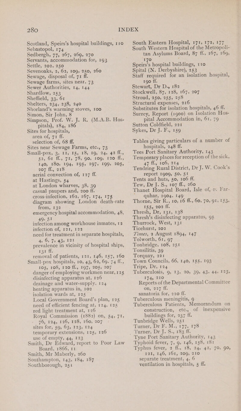 Scotland, Speirs’s hospital buildings, no Sebastopol, 174 Sedbergh, 77, 267, 269, 270 Servants, accommodation for, 193 Settle, 202, 250 Sevenoaks, 2, 62, 109, 250, 260 Sewage, disposal of, 71 ff. Sewage farms, sites near, 73 Sewer Authorities, 14, 144 Shardlow, 253 Sheffield, 33, 6r Shelters, 234, 238, 240 Shorland’s warming stoves, 100 Simon, Sir John, 8 Simpson, Prof. W. J. R. (M.A.B. Hos¬ pitals), 184, 186 Sites for hospitals, area of, 71 ff. selection of, 68 ff. Sites near Sewage Farms, etc., 73 Small-pox, 3, 11, 15, 18, 19, 24, 42 ff., 52, 61 ff., 71, 78, 90, 109, 120 ff., 140, 180, 194, 195, 197. i99> 2°5> 207 ff., 218 aerial convection of, 127 ff. at Hastings, 54 at London wharves, 38, 39 casual paupers and, 200 ff. cross-infection, 162, 167, 174, 175 diagram showing London death-rate from, 132 emergency hospital accommodation, 48, 49’ 5i infection among workhouse inmates, 12 infection of, 121, 122 need for treatment in separate hospitals, 4) 7’ 43’ 12} . .... prevalence in vicinity of hospital ships, 131 ff. removal of patients, 121, 146, 157, 160 Small-pox hospitals, 10, 43, 62, 69, 74 ff., 105, 108, 120 ff., 197, 205, 207 danger of employing workmen near, 125 disinfecting apparatus at, 126 drainage and water-supply, 124 heating apparatus in, 102 isolation wards at, 125 Local Government Board’s plan, 125 need of efficient fencing at, 124, 125 red light treatment at, 126 Royal Commission (1882) on, 54, 71, 76, 124, 126, 128, 160, 207 r sites for, 59, 63, 123, 124 temporary extensions, 125, 126 use of empty, 44, 123 Smith, Dr Edward, report to Poor Law Board, 1866, n Smith, Mr Maberly, 260 Southampton, 143, 184, 187 Southborough, 251 South Eastern Hospital, 171, 172, 177 South Western Hospital of the Metropoli¬ tan Asylums Board, 87 ff., 167, 169, 170 Speirs’s hospital buildings, no Spital (N. Derbyshire), 253 Staff required for an isolation hospital, 190 ff. Stewart, Dr D., 182 Stockwell, 87, 128, 167, 207 Stroud, 250, 255, 258 Structural expenses, 216 Substitutes for isolation hospitals, 46 ff. Surrey, Report (1900) on Isolation Hos¬ pital Accommodation in, 61, 79 Sutton Coldfield, 221 Sykes, Dr J. F., 159 Tables giving particulars of a number of hospitals, 248 ff. Tees Port Sanitary Authority, 143 Temporary places for reception of the sick, 47 ff., 106, 214 Tendring Rural District, Dr J. W. Cook s report 1909, 50, 51 Tents and huts, 50, 106 ff. Tew, Dr J. S., 107 ff., 260 Thanet Hospital Board, Isle of, v. bar- quhar, 1904, 149 Thorne, Sir R., 10, 16 ff., 60, 70, 91, 153, 155, 202 ff. Thresh, Dr, 131, 138 Thresh’s disinfecting apparatus, 95 Thurrock, West, 131 Ticehurst, 202 Times, 2 August 1894, 147 Tolworth, 61, 97 Tonbridge, 108, 251 Tonsilitis, 39 Torquay, 221 Town Councils, 66, 140, 155, 193 Tripe, Dr, 124 Tuberculosis, 9, 13, 20, 39, 43, 44’ 174, 210 Reports of the Departmental Committee on, 227 ff. sanatoria for, 220 ff. Tuberculous meningitis, 9 Tuberculous Patients, Memorandum on construction, etc., of inexpensive buildings for, 237 ff. Tunbridge Wells, 251 Turner, Dr F. M., 177, 178 Turner, Dr J. S-, 183 ff. Tyne Port Sanitary Authority, 143 Typhoid fever, 7, 9, 146, 158, 181 Typhus fever, 2 ff., 18, 24, 42, 70, 90, 121, 146, 161, 209, 210 separate treatment, 4, 6 ventilation in hospitals, 5 ff.