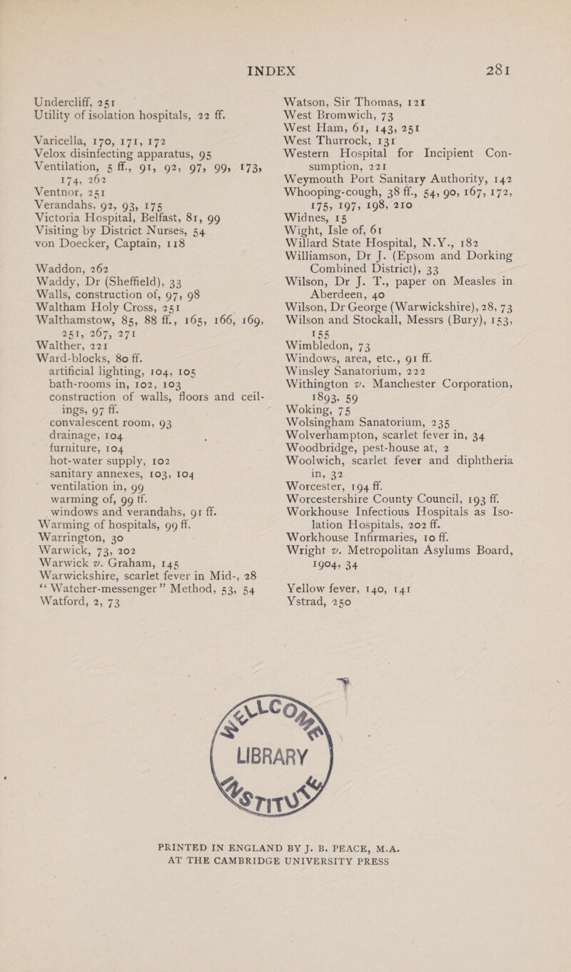 Undercliff, 251 Utility of isolation hospitals, 22 ff. Varicella, 170, 171, 172 Velox disinfecting apparatus, 95 Ventilation, 5 ff., 91, 92, 97, 99, 173, 174, 262 Ventnor, 251 Verandahs, 92, 93, 175 Victoria Hospital, Belfast, 81, 99 Visiting by District Nurses, 54 von Doecker, Captain, 118 Waddon, 262 Waddy, Dr (Sheffield), 33 Walls, construction of, 97, 98 Waltham Holy Cross, 251 Walthamstow, 85, 88 ff., 165, 166, 169, 251, 267, 271 Walther, 221 Ward-blocks, 80 ff. artificial lighting, 104, 105 bath-rooms in, 102, 103 construction of walls, floors and ceil¬ ings, 97 ff. convalescent room, 93 drainage, 104 furniture, 104 hot-water supply, 102 sanitary annexes, 103, 104 ventilation in, 99 warming of, 99 tf. windows and verandahs, 91 ff. Warming of hospitals, 99 ff. Warrington, 30 Warwick, 73, 202 Warwick v. Graham, 145 Warwickshire, scarlet fever in Mid-, 28 “Watcher-messenger” Method, 53, 54 Watford, 2, 73 Watson, Sir Thomas, 121 West Bromwich, 73 West Ham, 61, 143, 251 West Thurrock, 131 Western Hospital for Incipient Con¬ sumption, 221 Weymouth Port Sanitary Authority, 142 Whooping-cough, 38 ff., 54,90, 167, 172, 175, 197> i98’ 210 Widnes, 15 Wight, Isle of, 61 Willard State Hospital, N.Y., 182 Williamson, Dr J. (Epsom and Dorking Combined District), 33 Wilson, Dr J. T., paper on Measles in Aberdeen, 40 Wilson, Dr George (Warwickshire), 28, 73 Wilson and Stockall, Messrs (Bury), 153, 155 Wimbledon, 73 Windows, area, etc., 91 ff. Winsley Sanatorium, 222 Withington v. Manchester Corporation, i893. 59 Woking, 75 Wolsingham Sanatorium, 235 Wolverhampton, scarlet fever in, 34 Woodbridge, pest-house at, 2 Woolwich, scarlet fever and diphtheria in, 32 Worcester, i94ff. Worcestershire County Council, 193 ff. Workhouse Infectious Hospitals as Iso¬ lation Hospitals, 202 ff. Workhouse Infirmaries, 10 ff. Wright v. Metropolitan Asylums Board, I9°4> 34 Yellow fever, 140, 141 Ystrad, 250 PRINTED IN ENGLAND BY J. B. PEACE, M.A. AT THE CAMBRIDGE UNIVERSITY PRESS