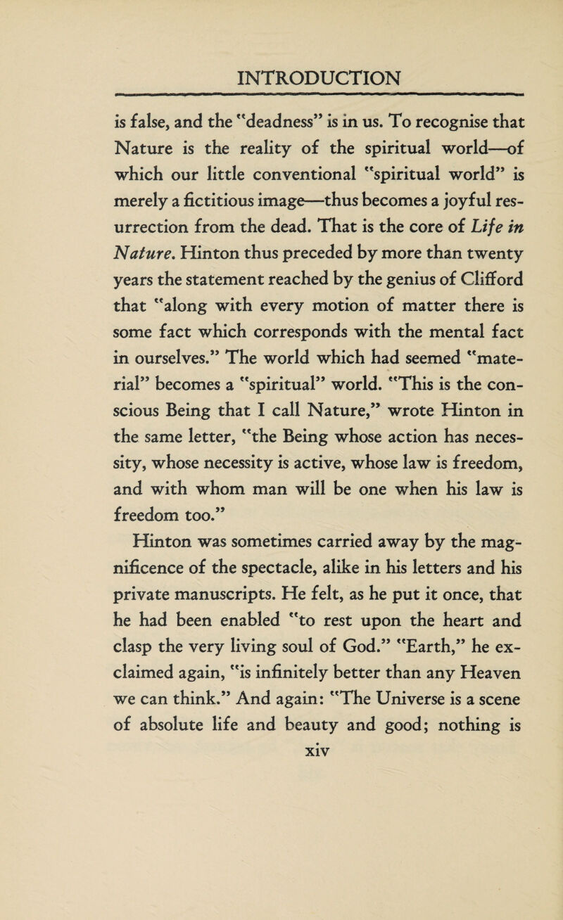 is false, and the deadness” is in us. To recognise that Nature is the reality of the spiritual world—of which our little conventional spiritual world” is merely a fictitious image—thus becomes a joyful res¬ urrection from the dead. That is the core of Life in ,Nature. Hinton thus preceded by more than twenty years the statement reached by the genius of Clifford that along with every motion of matter there is some fact which corresponds with the mental fact in ourselves.” The world which had seemed mate¬ rial” becomes a spiritual” world. This is the con¬ scious Being that I call Nature,” wrote Hinton in the same letter, the Being whose action has neces¬ sity, whose necessity is active, whose law is freedom, and with whom man will be one when his law is freedom too.” Hinton was sometimes carried away by the mag¬ nificence of the spectacle, alike in his letters and his private manuscripts. He felt, as he put it once, that he had been enabled to rest upon the heart and clasp the very living soul of God.” Earth,” he ex¬ claimed again, is infinitely better than any Heaven we can think.” And again: The Universe is a scene of absolute life and beauty and good; nothing is