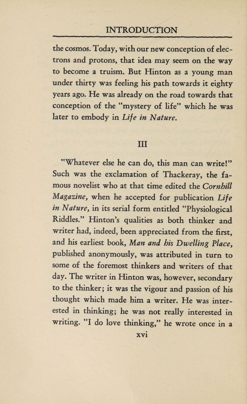 the cosmos. Today, with our new conception of elec¬ trons and protons, that idea may seem on the way to become a truism. But Hinton as a young man under thirty was feeling his path towards it eighty years ago. He was already on the road towards that conception of the mystery of life” which he was later to embody in Life in Nature. Ill Whatever else he can do, this man can write!” Such was the exclamation of Thackeray, the fa¬ mous novelist who at that time edited the Cornhill Magazine, when he accepted for publication Life in Nature, in its serial form entitled Physiological Riddles.” Hinton’s qualities as both thinker and writer had, indeed, been appreciated from the first, and his earliest book, Man and his Dwelling Place, published anonymously, was attributed in turn to some of the foremost thinkers and writers of that day. The writer in Hinton was, however, secondary to the thinker; it was the vigour and passion of his thought which made him a writer. He was inter¬ ested in thinking; he was not really interested in writing. I do love thinking,” he wrote once in a