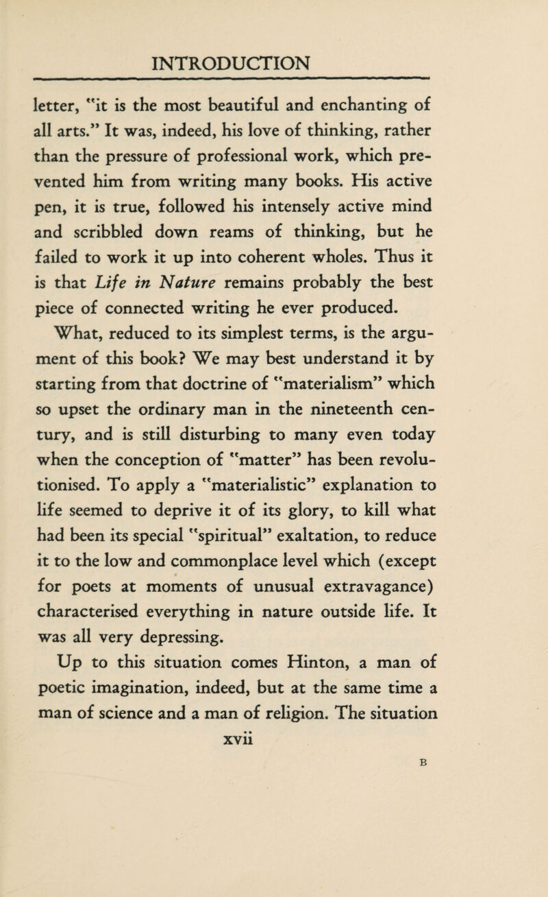 letter, it is the most beautiful and enchanting of all arts/* It was, indeed, his love of thinking, rather than the pressure of professional work, which pre¬ vented him from writing many books. His active pen, it is true, followed his intensely active mind and scribbled down reams of thinking, but he failed to work it up into coherent wholes. Thus it is that Life in Nature remains probably the best piece of connected writing he ever produced. What, reduced to its simplest terms, is the argu¬ ment of this book? We may best understand it by starting from that doctrine of materialism” which so upset the ordinary man in the nineteenth cen¬ tury, and is still disturbing to many even today when the conception of matter” has been revolu¬ tionised. To apply a materialistic” explanation to life seemed to deprive it of its glory, to kill what had been its special spiritual” exaltation, to reduce it to the low and commonplace level which (except for poets at moments of unusual extravagance) characterised everything in nature outside life. It was all very depressing. Up to this situation comes Hinton, a man of poetic imagination, indeed, but at the same time a man of science and a man of religion. The situation xvii B