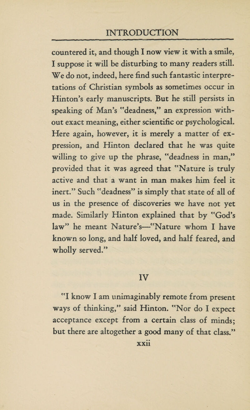 countered it, and though I now view it with a smile, I suppose it will be disturbing to many readers still. We do not, indeed, here find such fantastic interpre¬ tations of Christian symbols as sometimes occur in Hinton’s early manuscripts. But he still persists in speaking of Man’s deadness,” an expression with¬ out exact meaning, either scientific or psychological. Here again, however, it is merely a matter of ex¬ pression, and Hinton declared that he was quite willing to give up the phrase, deadness in man,” provided that it was agreed that Nature is truly active and that a want in man makes him feel it inert.” Such deadness” is simply that state of all of us in the presence of discoveries we have not yet made. Similarly Hinton explained that by God’s law” he meant Nature’s—-Nature whom I have known so long, and half loved, and half feared, and wholly served.” IV I know I am unimaginably remote from present ways of thinking,” said Hinton. Nor do I expect acceptance except from a certain class of minds; but there are altogether a good many of that class.”