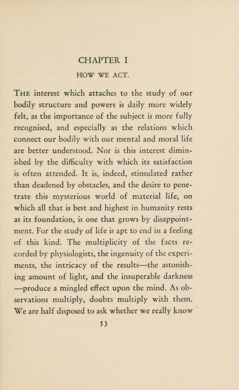 CHAPTER I HOW WE ACT. The interest which attaches to the study of our bodily structure and powers is daily more widely felt, as the importance of the subject is more fully recognised, and especially as the relations which connect our bodily with our mental and moral life are better understood. Nor is this interest dimin¬ ished by the difficulty with which its satisfaction is often attended. It is, indeed, stimulated rather than deadened by obstacles, and the desire to pene¬ trate this mysterious world of material life, on which all that is best and highest in humanity rests as its foundation, is one that grows by disappoint¬ ment. For the study of life is apt to end in a feeling of this kind. The multiplicity of the facts re¬ corded by physiologists, the ingenuity of the experi¬ ments, the intricacy of the results—the astonish¬ ing amount of light, and the insuperable darkness —produce a mingled effect upon the mind. As ob¬ servations multiply, doubts multiply with them. We are half disposed to ask whether we really know