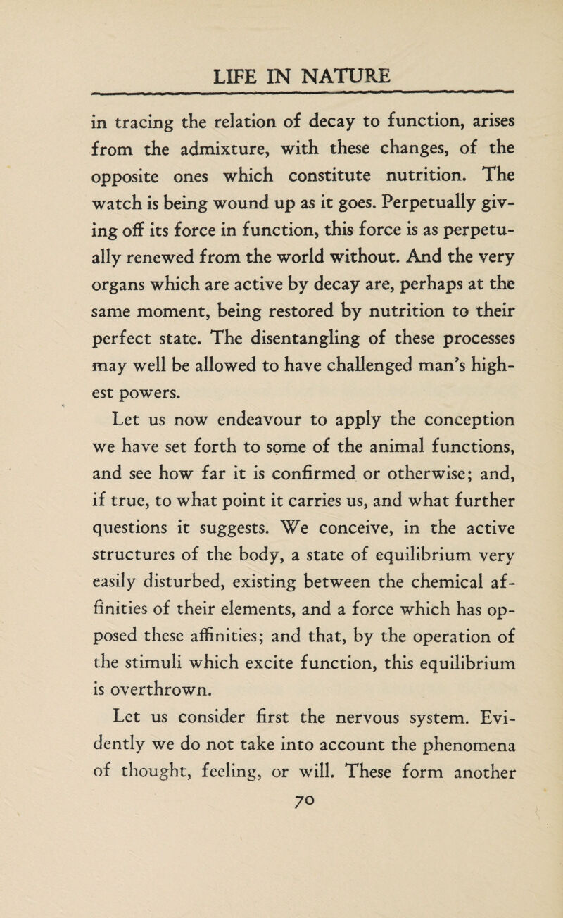 in tracing the relation of decay to function, arises from the admixture, with these changes, of the opposite ones which constitute nutrition. The watch is being wound up as it goes. Perpetually giv¬ ing off its force in function, this force is as perpetu¬ ally renewed from the world without. And the very organs which are active by decay are, perhaps at the same moment, being restored by nutrition to their perfect state. The disentangling of these processes may well be allowed to have challenged man’s high¬ est powers. Let us now endeavour to apply the conception we have set forth to some of the animal functions, and see how far it is confirmed or otherwise; and, if true, to what point it carries us, and what further questions it suggests. We conceive, in the active structures of the body, a state of equilibrium very easily disturbed, existing between the chemical af¬ finities of their elements, and a force which has op¬ posed these affinities; and that, by the operation of the stimuli which excite function, this equilibrium is overthrown. Let us consider first the nervous system. Evi¬ dently we do not take into account the phenomena of thought, feeling, or will. These form another