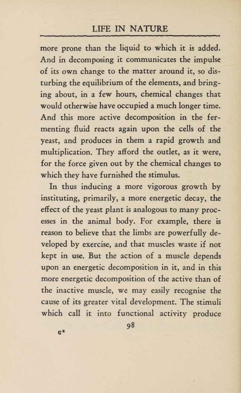 more prone than the liquid to which it is added. And in decomposing it communicates the impulse of its own change to the matter around it, so dis¬ turbing the equilibrium of the elements, and bring¬ ing about, in a few hours, chemical changes that would otherwise have occupied a much longer time. And this more active decomposition in the fer¬ menting fluid reacts again upon the cells of the yeast, and produces in them a rapid growth and multiplication. They afford the outlet, as it were, for the force given out by the chemical changes to which they have furnished the stimulus. In thus inducing a more vigorous growth by instituting, primarily, a more energetic decay, the effect of the yeast plant is analogous to many proc¬ esses in the animal body. For example, there is reason to believe that the limbs are powerfully de¬ veloped by exercise, and that muscles waste if not kept in use. But the action of a muscle depends upon an energetic decomposition in it, and in this more energetic decomposition of the active than of the inactive muscle, we may easily recognise the cause of its greater vital development. The stimuli which call it into functional activity produce