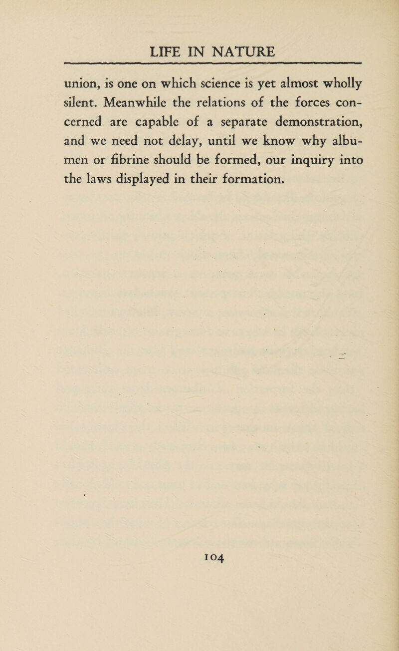 union, is one on which science is yet almost wholly silent. Meanwhile the relations of the forces con¬ cerned are capable of a separate demonstration, and we need not delay, until we know why albu¬ men or fibrine should be formed, our inquiry into the laws displayed in their formation.