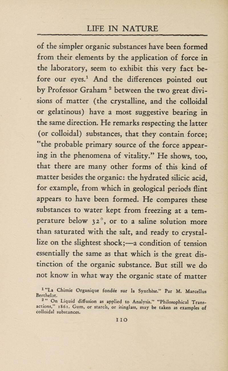 of the simpler organic substances have been formed from their elements by the application of force in the laboratory, seem to exhibit this very fact be¬ fore our eyes,1 And the differences pointed out by Professor Graham 2 between the two great divi¬ sions of matter (the crystalline, and the colloidal or gelatinous) have a most suggestive bearing in the same direction. He remarks respecting the latter (or colloidal) substances, that they contain force; the probable primary source of the force appear¬ ing in the phenomena of vitality.” He shows, too, that there are many other forms of this kind of matter besides the organic: the hydrated silicic acid, for example, from which in geological periods flint appears to have been formed. He compares these substances to water kept from freezing at a tem¬ perature below 32 °, or to a saline solution more than saturated with the salt, and ready to crystal¬ lize on the slightest shock;—a condition of tension essentially the same as that which is the great dis¬ tinction of the organic substance. But still we do not know in what way the organic state of matter 1 La Chimie Organique fondee sur la Synthese.” Par M. Marcellus Berthelot. 2  On Liquid diffusion as applied to Analysis.” Philosophical Trans¬ actions,” 1861. Gum, or starch, or isinglass, may be taken as examples of colloidal substances. IIO