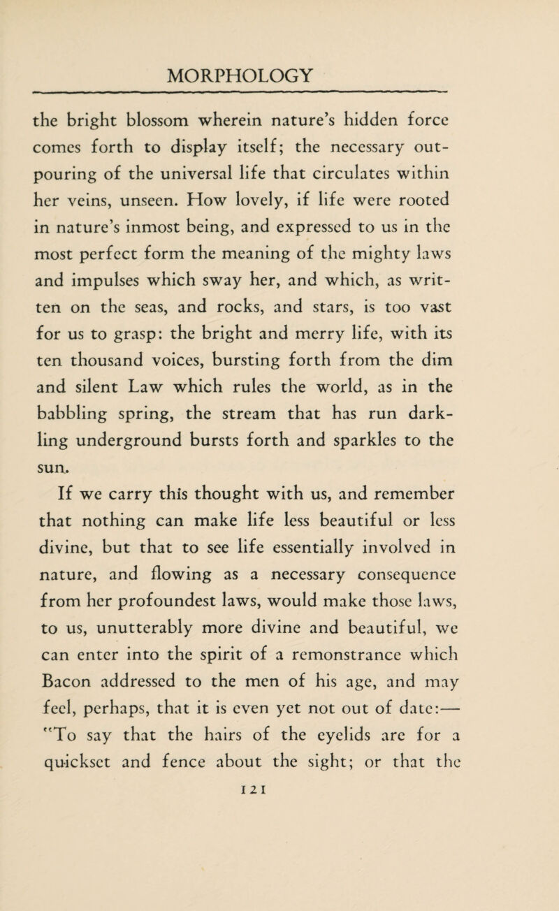 the bright blossom wherein nature’s hidden force comes forth to display itself; the necessary out¬ pouring of the universal life that circulates within her veins, unseen. How lovely, if life were rooted in nature’s inmost being, and expressed to us in the most perfect form the meaning of the mighty laws and impulses which sway her, and which, as writ¬ ten on the seas, and rocks, and stars, is too vast for us to grasp: the bright and merry life, with its ten thousand voices, bursting forth from the dim and silent Law which rules the world, as in the babbling spring, the stream that has run dark¬ ling underground bursts forth and sparkles to the sun. If we carry this thought with us, and remember that nothing can make life less beautiful or less divine, but that to see life essentially involved in nature, and flowing as a necessary consequence from her profoundest laws, would make those laws, to us, unutterably more divine and beautiful, we can enter into the spirit of a remonstrance which Bacon addressed to the men of his age, and may feel, perhaps, that it is even yet not out of date:— To say that the hairs of the eyelids are for a quickset and fence about the sight; or that the
