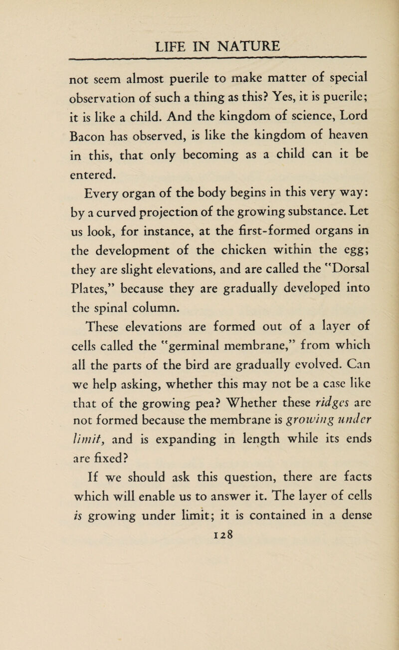 _ __^h—■M**^*^*^— not seem almost puerile to make matter of special observation of such a thing as this? Yes, it is puerile; it is like a child. And the kingdom of science, Lord Bacon has observed, is like the kingdom of heaven in this, that only becoming as a child can it be entered. Every organ of the body begins in this very way: by a curved projection of the growing substance. Let us look, for instance, at the first-formed organs in the development of the chicken within the egg; they are slight elevations, and are called the Dorsal Plates,” because they are gradually developed into the spinal column. These elevations are formed out of a layer of cells called the germinal membrane,” from which all the parts of the bird are gradually evolved. Can we help asking, whether this may not be a case like that of the growing pea? Whether these ridges are not formed because the membrane is growing under limit, and is expanding in length while its ends are fixed? If we should ask this question, there are facts which will enable us to answer it. The layer of cells is growing under limit; it is contained in a dense