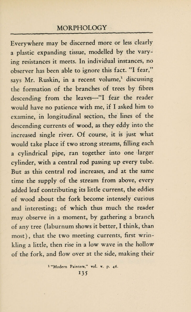 Everywhere may be discerned more or less clearly a plastic expanding tissue, modelled by the vary¬ ing resistances it meets. In individual instances, no observer has been able to ignore this fact. I fear, says Mr. Ruskin, in a recent volume,1 discussing the formation of the branches of trees by fibres descending from the leaves—I fear the reader would have no patience with me, if I asked him to examine, in longitudinal section, the lines of the descending currents of wood, as they eddy into the increased single river. Of course, it is just what would take place if two strong streams, filling each a cylindrical pipe, ran together into one larger cylinder, with a central rod passing up every tube. But as this central rod increases, and at the same time the supply of the stream from above, every added leaf contributing its little current, the eddies of wood about the fork become intensely curious and interesting; of which thus much the reader may observe in a moment, by gathering a branch of any tree (laburnum shows it better, I think, than most), that the two meeting currents, first wrin¬ kling a little, then rise in a low wave in the hollow of the fork, and flow over at the side, making their 1 “Modern Painter*,” rol. v. p. 46.