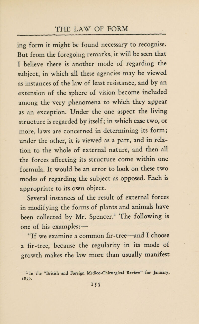 ing form it might be found necessary to recognise. But from the foregoing remarks, it will be seen that I believe there is another mode of regarding the subject, in which all these agencies may be viewed as instances of the law of least resistance, and by an extension of the sphere of vision become included among the very phenomena to which they appear as an exception. Under the one aspect the living structure is regarded by itself; in which case two, or more, laws are concerned in determining its form; under the other, it is viewed as a part, and in rela¬ tion to the whole of external nature, and then all the forces affecting its structure come within one formula. It would be an error to look on these two modes of regarding the subject as opposed. Each is appropriate to its own object. Several instances of the result of external forces in modifying the forms of plants and animals have been collected by Mr. Spencer.1 The following is one of his examples:— If we examine a common fir-tree—and I choose a fir-tree, because the regularity in its mode of growth makes the law more than usually manifest 1 In the British and Foreign Medico-Chirurgical Review” for January, 18J9. H5