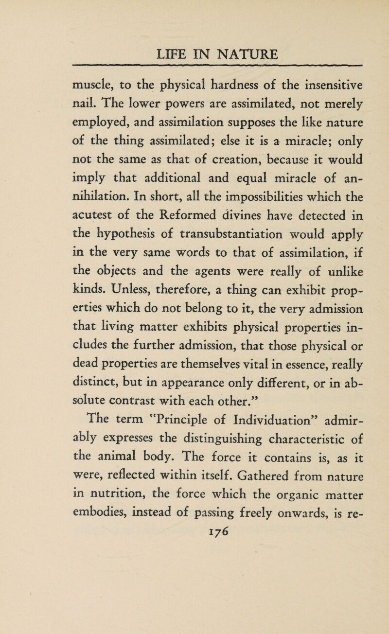 muscle, to the physical hardness of the insensitive nail. The lower powers are assimilated, not merely employed, and assimilation supposes the like nature of the thing assimilated; else it is ar miracle; only not the same as that of creation, because it would imply that additional and equal miracle of an- nihilation. In short, all the impossibilities which the acutest of the Reformed divines have detected in the hypothesis of transubstantiation would apply in the very same words to that of assimilation, if the objects and the agents were really of unlike kinds. Unless, therefore, a thing can exhibit prop¬ erties which do not belong to it, the very admission that living matter exhibits physical properties in¬ cludes the further admission, that those physical or dead properties are themselves vital in essence, really distinct, but in appearance only different, or in ab¬ solute contrast with each other/’ The term 'Principle of Individuation” admir¬ ably expresses the distinguishing characteristic of the animal body. The force it contains is, as it were, reflected within itself. Gathered from nature in nutrition, the force which the organic matter embodies, instead of passing freely onwards, is re- iy6