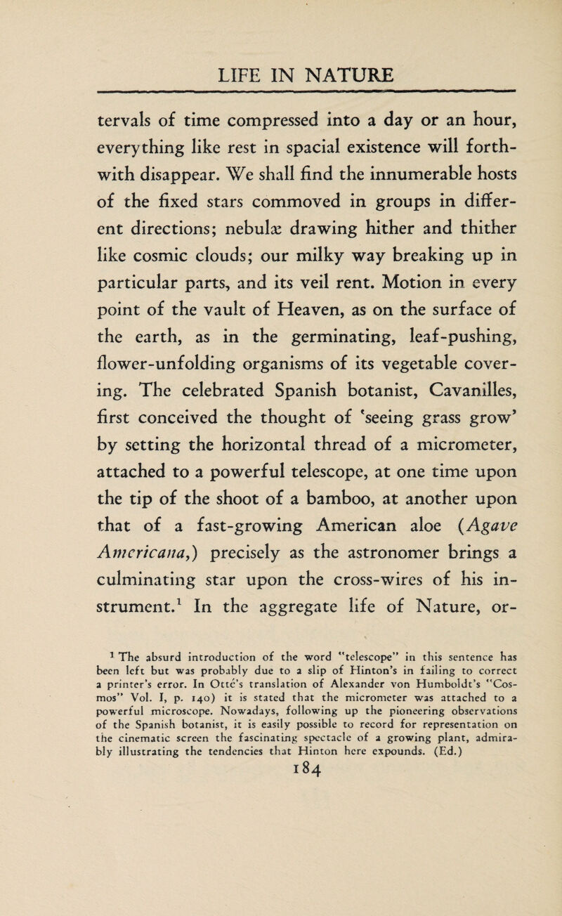 tervals of time compressed into a day or an hour, everything like rest in spacial existence will forth¬ with disappear. We shall find the innumerable hosts of the fixed stars commoved in groups in differ¬ ent directions; nebulas drawing hither and thither like cosmic clouds; our milky way breaking up in particular parts, and its veil rent. Motion in every point of the vault of Heaven, as on the surface of the earth, as in the germinating, leaf-pushing, flower-unfolding organisms of its vegetable cover¬ ing. The celebrated Spanish botanist, Cavanilles, first conceived the thought of 'seeing grass grow5 by setting the horizontal thread of a micrometer, attached to a powerful telescope, at one time upon the tip of the shoot of a bamboo, at another upon that of a fast-growing American aloe (Agave Americana,) precisely as the astronomer brings a culminating star upon the cross-wires of his in¬ strument.1 In the aggregate life of Nature, or- 1 The absurd introduction of the word telescope” in this sentence has been left but was probably due to a slip of Hinton’s in failing to correct a printer’s error. In Ottc’s translation of Alexander von Humboldt’s Cos¬ mos” Vol. I, p. 140) it is stated that the micrometer was attached to a powerful microscope. Nowadays, following up the pioneering observations of the Spanish botanist, it is easily possible to record for representation on the cinematic screen the fascinating spectacle of a growing plant, admira¬ bly illustrating the tendencies that Hinton here expounds. (Ed.)