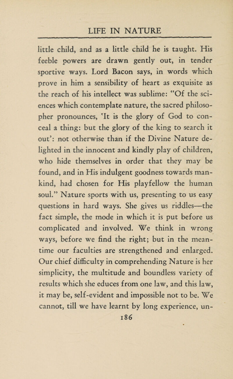 little child, and as a little child he is taught. His feeble powers are drawn gently out, in tender sportive ways. Lord Bacon says, in words which prove in him a sensibility of heart as exquisite as the reach of his intellect was sublime: Of the sci¬ ences which contemplate nature, the sacred philoso¬ pher pronounces, Tt is the glory of God to con¬ ceal a thing: but the glory of the king to search it out5: not otherwise than if the Divine Nature de¬ lighted in the innocent and kindly play of children, who hide themselves in order that they may be found, and in His indulgent goodness towards man¬ kind, had chosen for His playfellow the human soul.” Nature sports with us, presenting to us easy questions in hard ways. She gives us riddles—-the fact simple, the mode in which it is put before us complicated and involved. We think in wrong ways, before we find the right; but in the mean¬ time our faculties are strengthened and enlarged. Our chief difficulty in comprehending Nature is her simplicity, the multitude and boundless variety of results which she educes from one law, and this law, it may be, self-evident and impossible not to be. We cannot, till we have learnt by long experience, un-